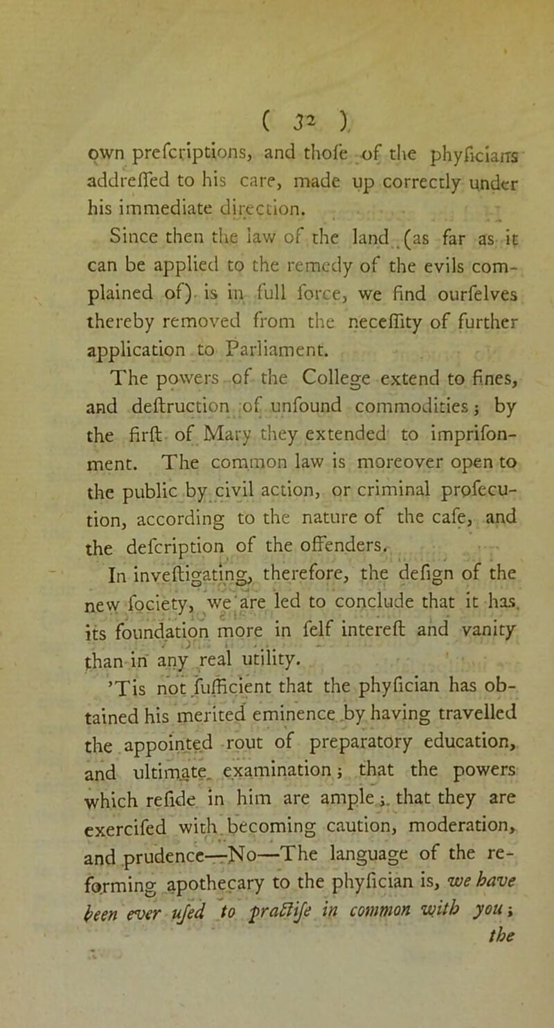 ( ), own prcfcriptions, and thole of the phyficians addrefled to his care, made up correctly under his immediate direction. Since then the lav/ of the land (as far as it can be applied to the remedy of the evils com- plained of) is in full force, we find ourfelves thereby removed from the necelTity of further application to Parliament. The powers of the College extend to fines, and defhruction of unfound commodities; by the firft of Mary they extended to imprifon- ment. The common law is moreover open to the public by civil action, or criminal profecu- tion, according to the nature of the cafe, and the defcription of the offenders. In inveftigating, therefore, the defign of the new fociety, we are led to conclude that it has, its foundation more in felf interelt and vanity than in any real utility. ’Tis not Sufficient that the phyfician has ob- tained his merited eminence by having travelled the appointed rout of preparatory education, and ultimate, examination; that the powers which refide in him are amplethat they are exercifed with becoming caution, moderation, and prudence—No—The language of the re- forming apothecary to the phyfician is, we have been ever ufed to fraftije in common with you-, the