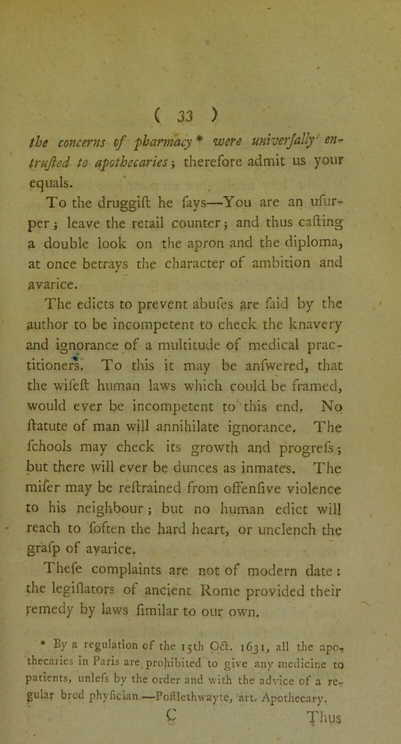 the concerns of pharmacy * were univerjally' en- trujhed to apothecaries; therefore admit us your equals. To the druggift he fays—You are an ufur- per i leave the retail counter; and thus calling a double look on the apron and the diploma, at once betrays the character of ambition and avarice. The edicts to prevent abufes are laid by the author to be incompetent to check the knavery and ignorance of a multitude of medical prac- titioners. To this it may be anfwered, that the wiled human laws which could be framed, would ever be incompetent to this end.. No llatute of man will annihilate ignorance. The fchools may check its growth and progrels; but there will ever be dunces as inmates. The mifer may be redrained from offenfive violence to his neighbour; but no human edict will reach to foften the hard heart, or unclench the gralp of avarice. Thefe complaints are not of modern date : the legillators ot ancient Rome provided their femedy by laws limilar to our own. * By a regulation of the 15th Oft. 1631, all the apo7 thecaries in Paris are prohibited to give any medicine to patients, unlefs by the order and with the advice of a re- gular bred phyfician.—Poillethwayte, art. Apothecary. C Thus