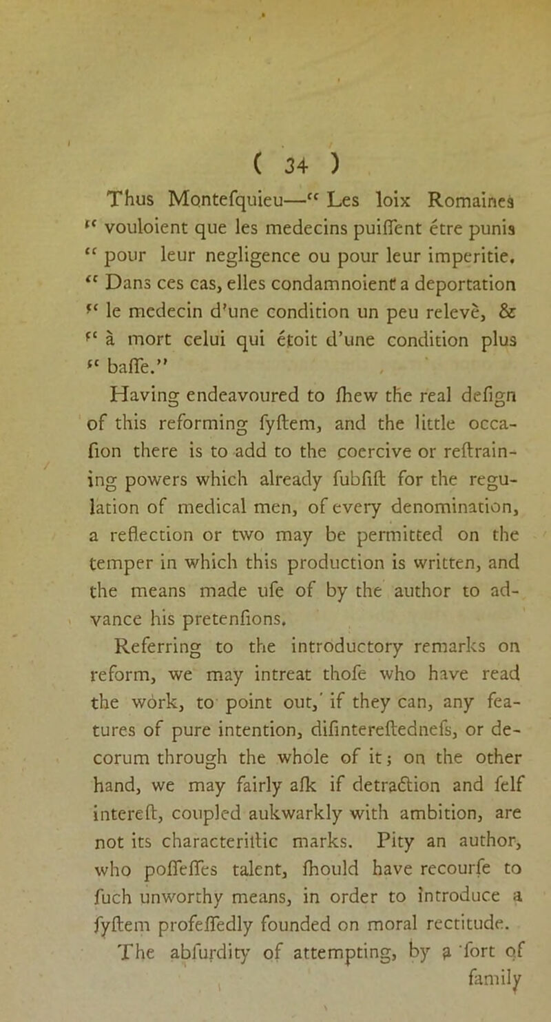 Thus Montefquieu—tc Les loix Romaines l< vouloient que les medecins puififent etre punis “ pour leur negligence ou pour leur imperitie. (c Dans ces cas, elles condamnoient a deportation le mcdecin d'une condition un peu releve, & ft a mort celui qui efoit d’une condition plus ft bafle.” Having endeavoured to Ihew the real defign of this reforming fyftem, and the little occa- fion there is to add to the coercive or reftrain- ing powers which already fubftft for the regu- lation of medical men, of every denomination, a reflection or two may be permitted on the temper in which this production is written, and the means made ufe of by the author to ad- vance his pretenfions. Referring to the introductory remarks on reform, we may intreat thofe who have read the work, to point out,’ if they can, any fea- tures of pure intention, difintereftednefs, or de- corum through the whole of it; on the other hand, we may fairly alk if detra&ion and felf intereft, coupled aukwarkly with ambition, are not its characteriftic marks. Pity an author, who pofieflfes talent, fhould have recourfe to fuch unworthy means, in order to introduce a fyftem profefledly founded on moral rectitude. The abfurdity of attempting, by fi fort of family