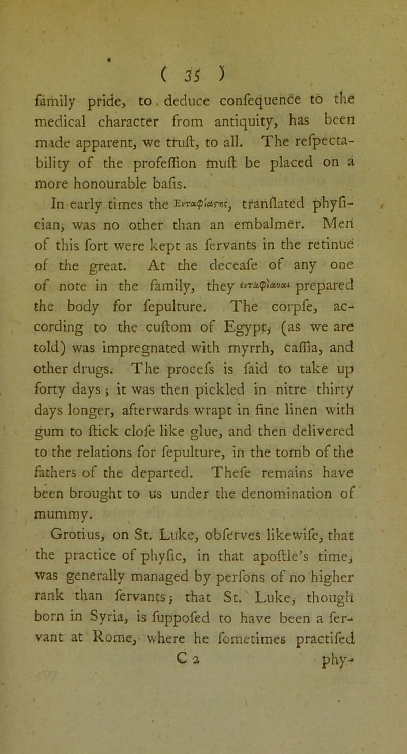family pride, to, deduce confequence to the medical character from antiquity, has been made apparent, we truft, to all. The refpecta- bility of the profeflion mull be placed on a more honourable bafis. In early times the En-ap;«r«, tranflated phyfi- cian, was no other than an embalmer. Men of this fort were kept as fervants in the retinue of the great. At the deceafe of any one of note in the family, they prepared the body for fepulture. The corpfe, ac- cording to the cuftom of Egypt* (as we are told) was impregnated with myrrh, Gallia, and other drugs. The procefs is faid to take up forty days* it was then pickled in nitre thirty days longer, afterwards wrapt in fine linen with gum to flick clofe like glue, and then delivered to the relations for fepulture, in the tomb of the fathers of the departed. Thefe remains have been brought to us under the denomination of mummy. Grotius, on St. Luke, obferves likewife, that the practice of phyfic, in that apoftle’s time* was generally managed by perfons of no higher rank than fervants* that St. Luke, though born in Syria, is fuppofed to have been a fer-* vant at Rome, where he fometimes practifed G a phy-