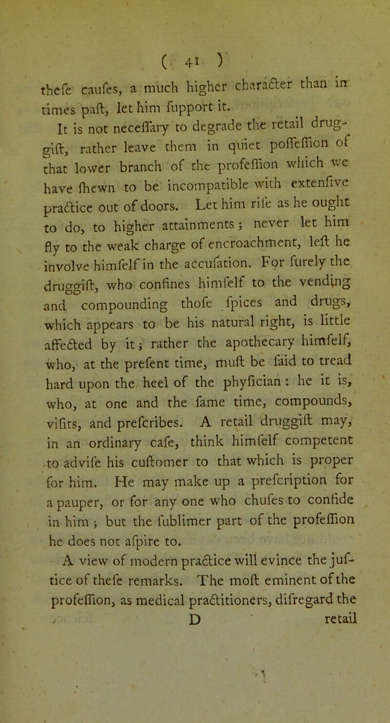 thcfe caufes, a much higher chandler than in times pad, let him fupport it. It is not neceflary to degrade the retail drug- gift, rather leave them in quiet pofteffion of that lower branch of the profeflion which v. c have fhewn to be incompatible with extenfive pradtice out of doors. Let him rile as he ought to do, to higher attainments; never let him fly to the weak charge of encroachment, left he involve himlelfin the accufation. For furely the druggift, who confines himfelf to the vending and compounding thofe fpices and drugs, which appears to be his natural right, is little affedted by it; rather the apothecary himfelf, who, at the prefent time, muft be laid to tread hard upon the heel of the phyfician: he it is, who, at one and the fame time, compounds, vifits, and prefcribes. A retail druggift may, in an ordinary cafe, think himfelf competent -to advife his cuftomer to that which is proper for him. He may make up a prefcription for a pauper, or for any one who chufes to confide in him ; but the fublimer part of the profeflion he does not afpire to. A view of modern practice will evince thejuf- tice of thefe remarks. The moft eminent of the profeflion, as medical pradtitioners, difregard the D retail