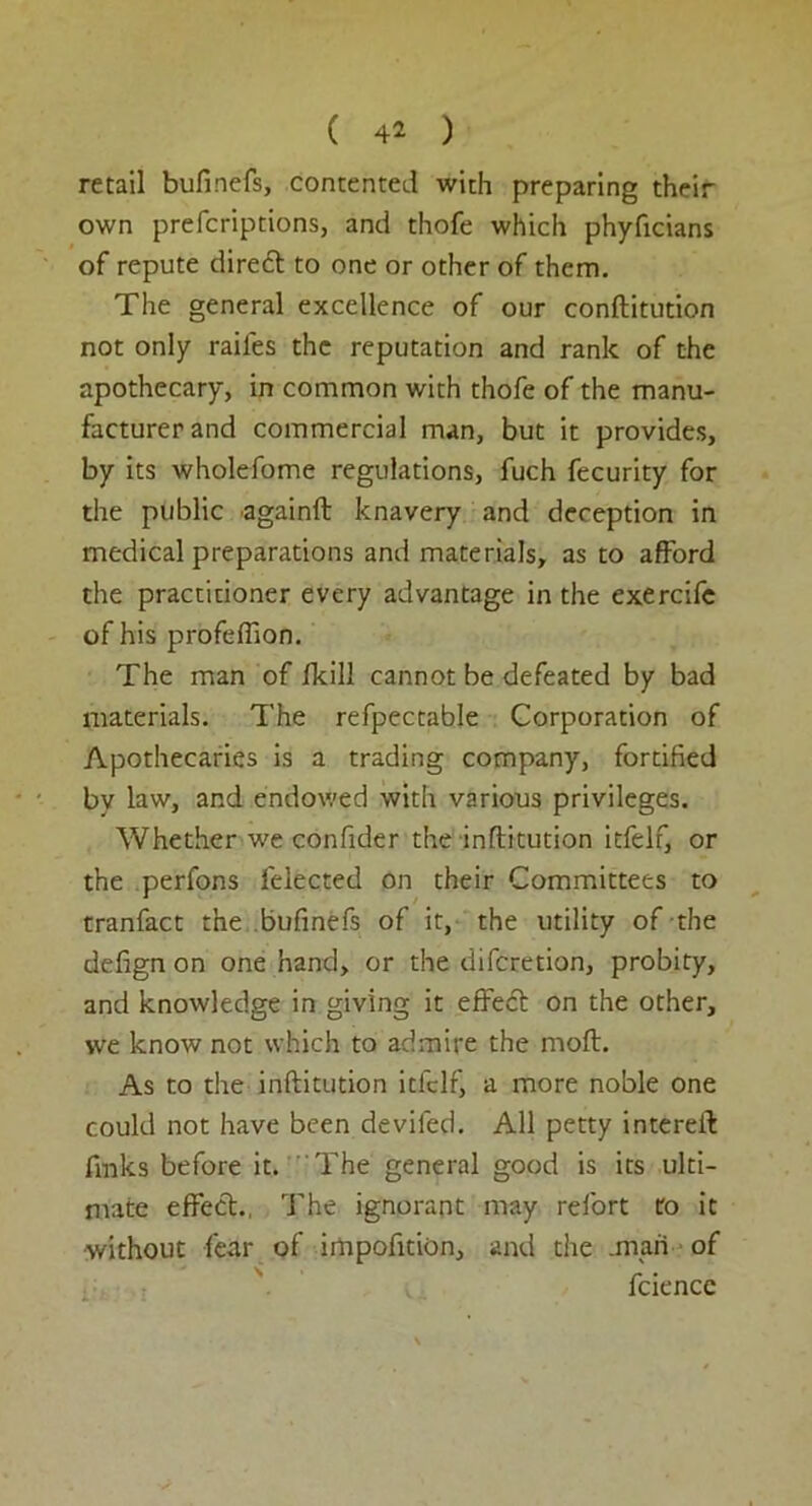 retail bufinefs, contented with preparing their own prefcriptions, and thofe which phyficians of repute diredt to one or other of them. The general excellence of our conftitution not only raifes the reputation and rank of the apothecary, in common with thofe of the manu- facturer and commercial man, but it provides, by its wholefome regulations, fuch fecurity for the public againft knavery and deception in medical preparations and materials, as to afford the practitioner every advantage in the exercife of his profefllon. The man of ikill cannot be defeated by bad materials. The refpectable Corporation of Apothecaries is a trading company, fortified bv law, and endowed with various privileges. Whether we confider the inftitution itfelf, or the perfons felected on their Committees to tranfact the bufinefs of it, the utility of the defign on one hand, or the difcretion, probity, and knowledge in giving it effedt on the other, we know not which to admire the molt. As to the inftitution itfelf, a more noble one could not have been deviled. All petty intereil: finks before it. The general good is its ulti- mate effect., The ignorant may refort to it •without fear of impofition, and the .man of fcience