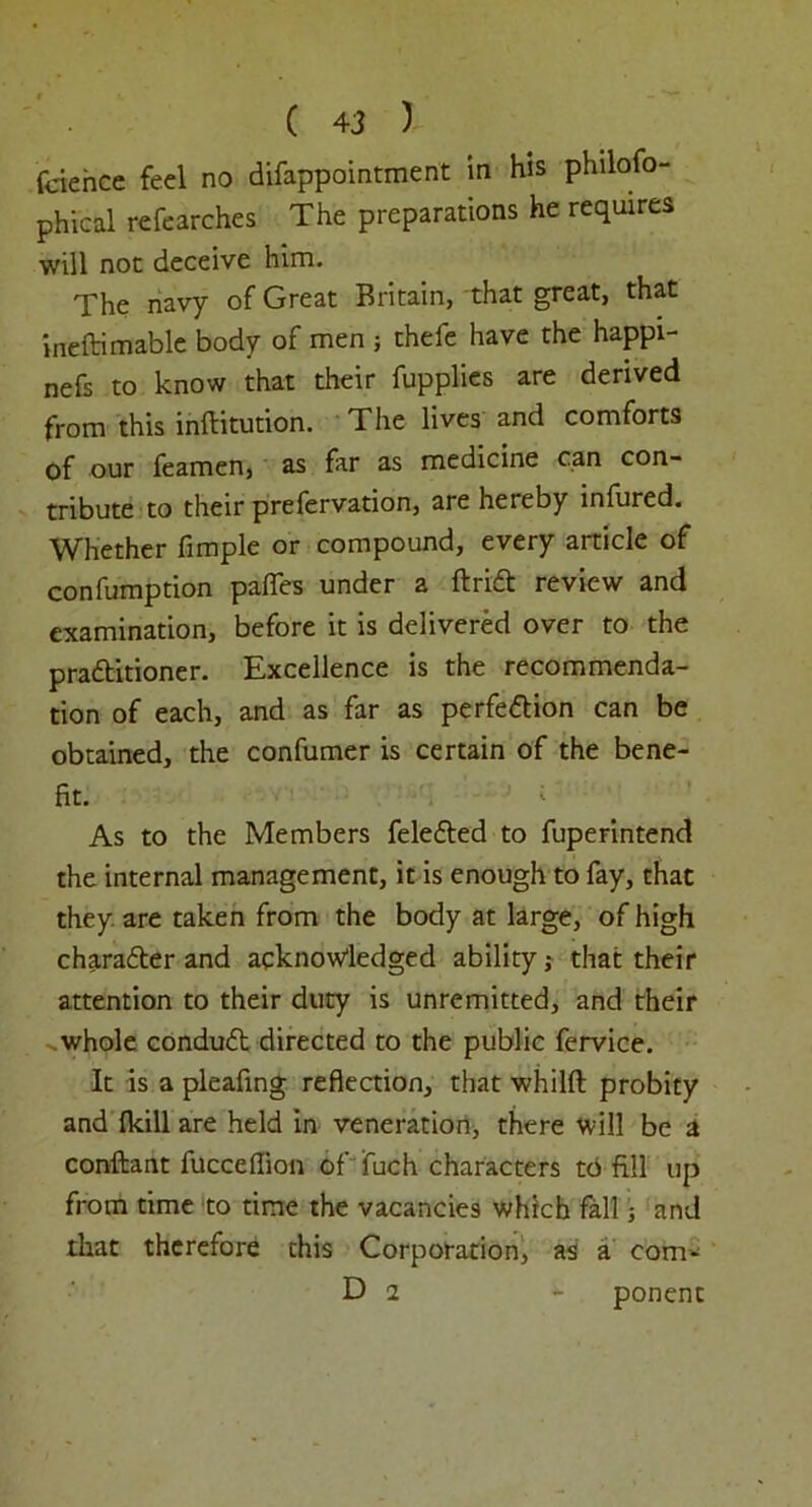 fcience feel no difappointment in his philofo- phical refearches The preparations he requires will not deceive him. The navy of Great Britain, that great, that ineftimable body of men ; thefe have the happi- nefs to know that their fupplies are derived from this inftitution. The lives and comforts of our feamen, as far as medicine can con- tribute to their prefervation, are hereby infured. Whether fimple or compound, every article of confumption pafies under a ftriCt review and examination, before it is delivered over to the practitioner. Excellence is the recommenda- tion of each, and as far as perfection can be obtained, the confumer is certain of the bene- fit. As to the Members feleCted to fuperintend the internal management, it is enough to fay, that they are taken from the body at large, of high character and acknowledged ability; that their attention to their duty is unremitted, and their whole conduCt directed to the public fervice. It is a pleafing reflection, that whilft probity and {kill are held in veneration, there will be a conftant fucceflion of fuch characters to fill up from time to time the vacancies which fall; and that therefore this Corporation, as a com- D 2 - ponent