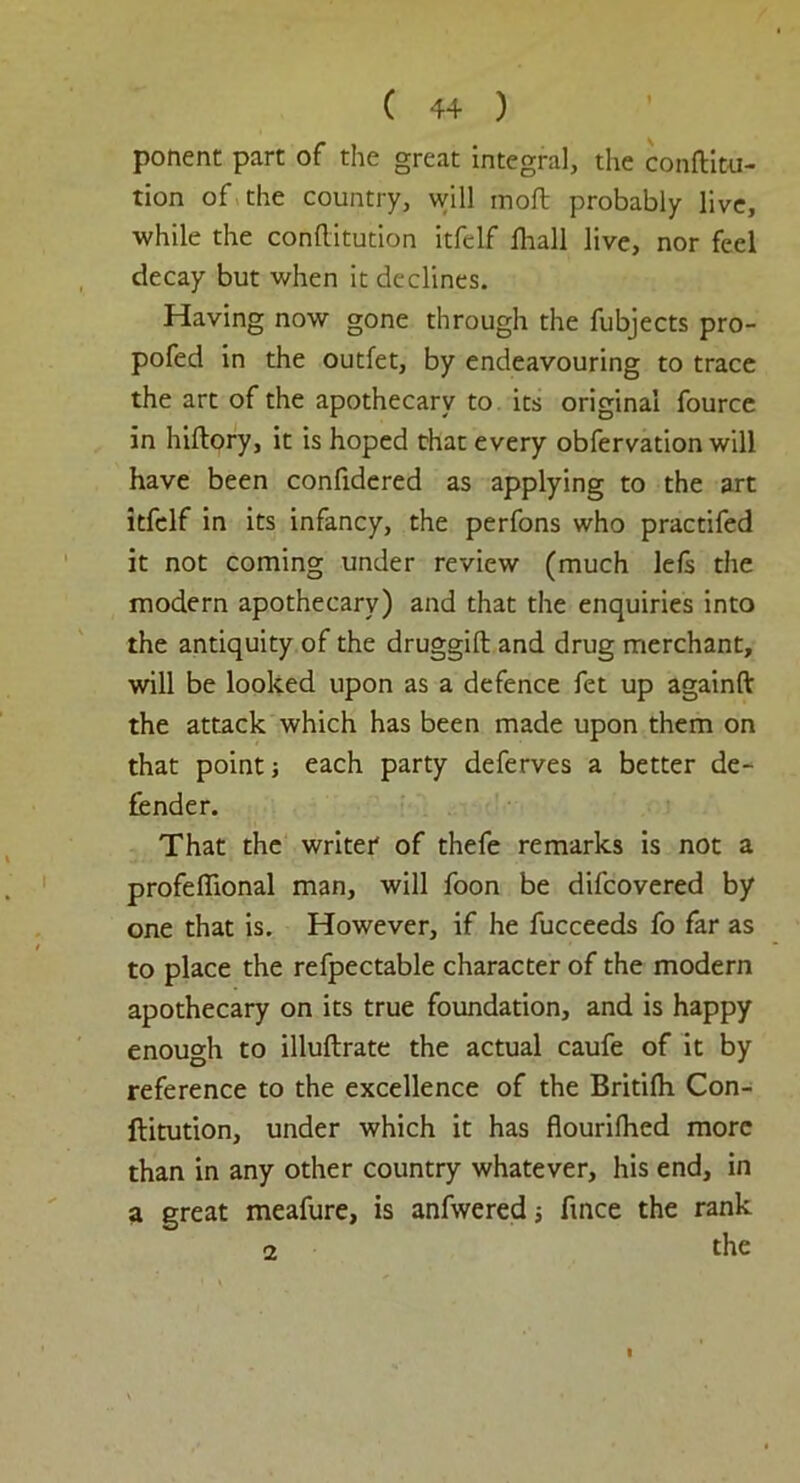 ponent part of the great integral, the conftitu- tion of the country, will moft probably live, while the conftitution itfelf lliall live, nor feel decay but when it declines. Having now gone through the fubjects pro- pofed in the outlet, by endeavouring to trace the art of the apothecary to its original fource in hiftory, it is hoped chat every obfervation will have been confidered as applying to the art itfelf in its infancy, the perfons who practifed it not coming under review (much left the modern apothecary) and that the enquiries into the antiquity of the druggift and drug merchant, will be looked upon as a defence fet up againfl; the attack which has been made upon them on that point} each party deferves a better de- fender. That the writer of thefe remarks is not a profeffional man, will foon be difcovered by one that is. However, if he fucceeds fo far as to place the refpectable character of the modern apothecary on its true foundation, and is happy enough to illuftrate the actual caufe of it by reference to the excellence of the Britifli Con- ftitution, under which it has flourilhed more than in any other country whatever, his end, in a great meafure, is anfwered; ftnce the rank 2 the I