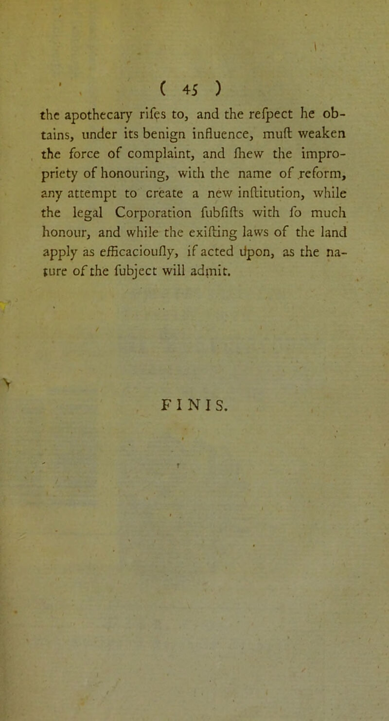 ( 45 ) the apothecary rifes to, and the refpect he ob- tains, under its benign influence, muft weaken the force of complaint, and Ihew the impro- priety of honouring, with the name of reform, any attempt to create a new inftitution, while the legal Corporation fubftfts with fo much honour, and while the exifting laws of the land apply as efficacioufly, if acted Upon, as the na- ture of the fubject will admit. FINIS. r