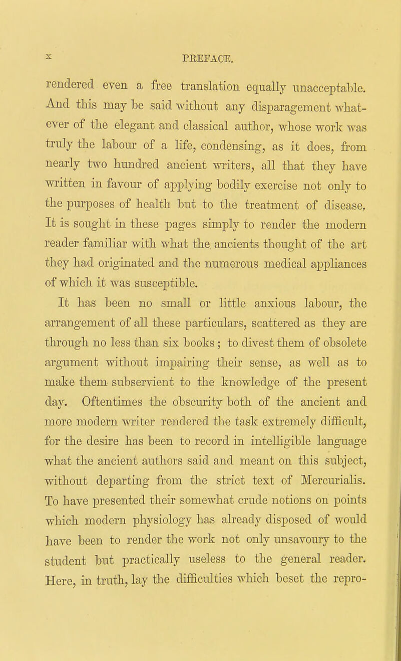 rendered even a free translation equally unacceptable. And this may be said without any disparagement what- ever of the elegant and classical author, whose work was truly the labour of a life, condensing, as it does, from nearly two hundred ancient writers, all that they have written in favour of applying bodily exercise not only to the purposes of health but to the treatment of disease, It is sought in these pages simply to render the modern reader familiar with what the. ancients thought of the art they had originated and the numerous medical appliances of which it was susceptible. It has been no small or little anxious labour, the arrangement of all these particulars, scattered as they are through no less than six books; to divest them of obsolete argument without impairing their sense, as well as to make them subservient to the knowledge of the present day. Oftentimes the obscurity both of the ancient and more modern writer rendered the task extremely difficult, for the desire has been to record in intelligible language what the ancient authors said and meant on this subject, without departing from the strict text of Mercurialis. To have presented their somewhat crude notions on points which modern physiology has already disposed of would have been to render the work not only unsavoury to the student but practically useless to the general reader. Here, in truth, lay the difficulties which beset the repro-