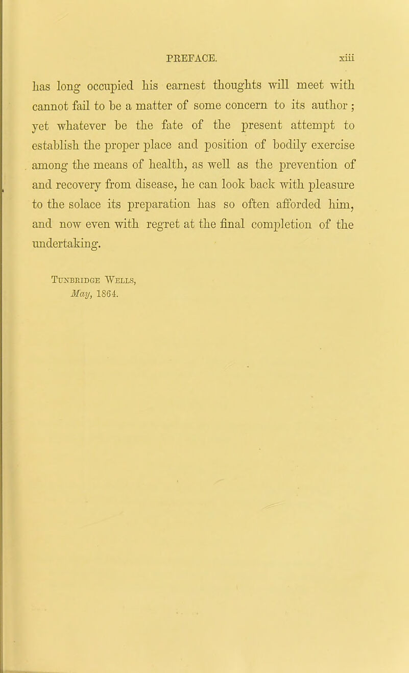 has long occupied his earnest thoughts will meet with cannot fail to be a matter of some concern to its author ; yet whatever be the fate of the present attempt to establish the proper place and position of bodily exercise among- the means of health, as well as the prevention of and recovery from disease, he can look back with pleasure to the solace its preparation has so often afforded him, and now even with regret at the final completion of the undertaking. Tukbridge Wells, May, 1864.