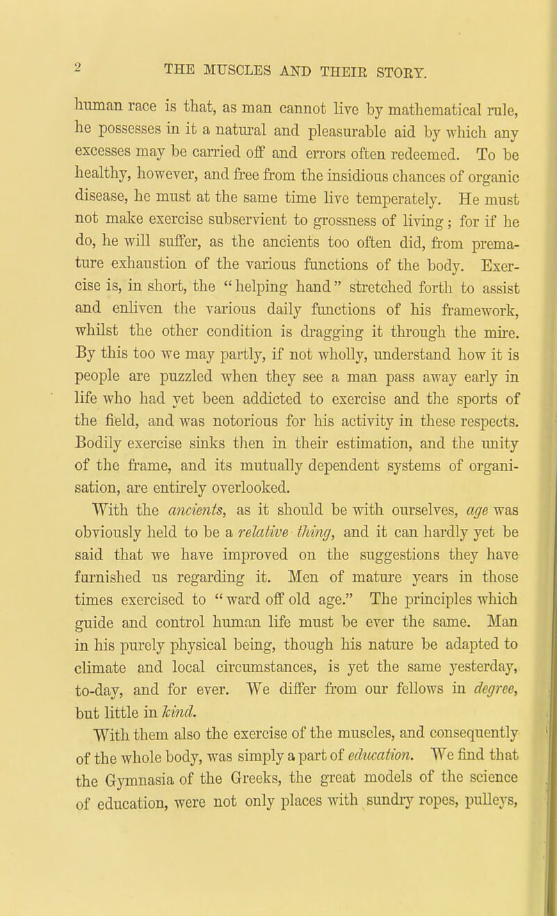 human race is that, as man cannot live by mathematical rule, he possesses in it a natural and pleasurable aid by which any excesses may be earned off and errors often redeemed. To be healthy, however, and free from the insidious chances of organic disease, he must at the same time live temperately. He must not make exercise subservient to grossness of living; for if he do, he will suffer, as the ancients too often did, from prema- ture exhaustion of the various functions of the body. Exer- cise is, in short, the  helping hand stretched forth to assist and enliven the various daily functions of his framework, whilst the other condition is dragging it through the mire. By this too we may partly, if not wholly, understand how it is people are puzzled when they see a man pass away early in life who had yet been addicted to exercise and the sports of the field, and was notorious for his activity in these respects. Bodily exercise sinks then in their estimation, and the unity of the frame, and its mutually dependent systems of organi- sation, are entirely overlooked. With the ancients, as it should be with ourselves, age was obviously held to be a relative thing, and it can hardly yet be said that we have improved on the suggestions they have furnished us regarding it. Men of mature years in those times exercised to  ward off old age. The principles which guide and control human life must be ever the same. Man in his purely physical being, though his nature be adapted to climate and local circumstances, is yet the same yesterday, to-day, and for ever. We differ from our fellows in degree, but little in kind. With them also the exercise of the muscles, and consequently of the whole body, was simply a part of education. We find that the Gymnasia of the Greeks, the great models of the science of education, were not only places with sundry ropes, pulleys,