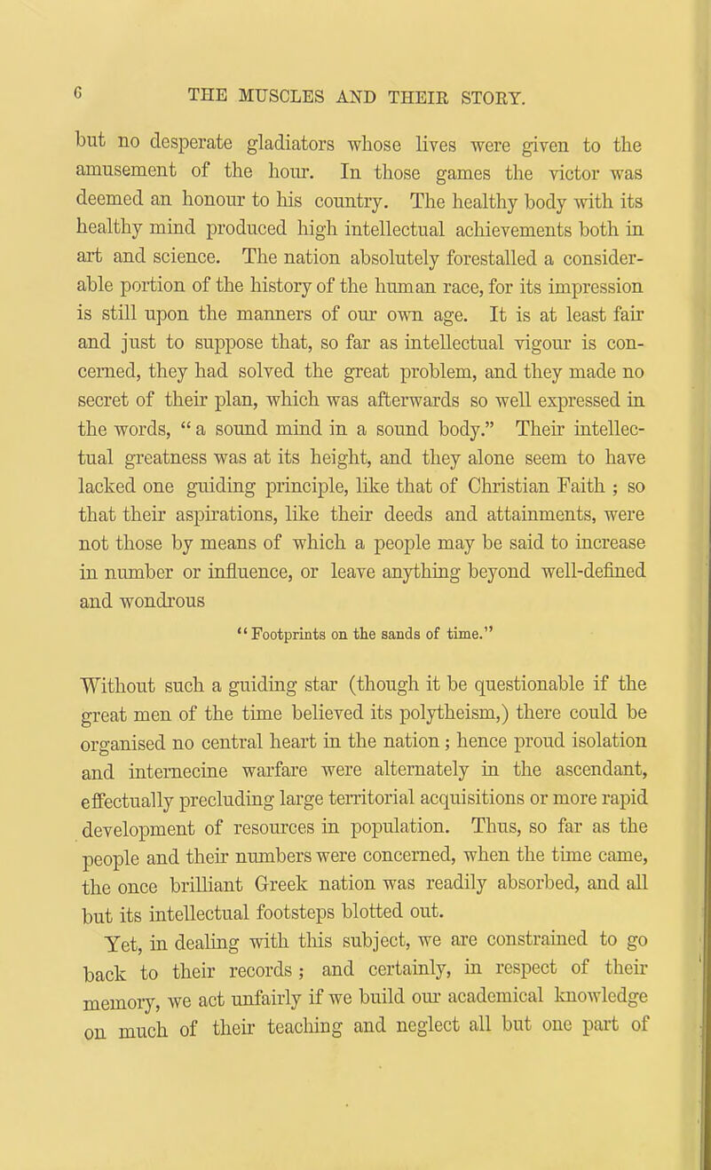 but no desperate gladiators whose lives were given to the amusement of the hour. In those games the victor was deemed an honour to his country. The healthy body with its healthy mind produced high intellectual achievements both in art and science. The nation absolutely forestalled a consider- able portion of the history of the human race, for its impression is still upon the manners of our own age. It is at least fair and just to suppose that, so far as intellectual vigour is con- cerned, they had solved the great problem, and they made no secret of their plan, which was afterwards so well expressed in the words,  a sound mind in a sound body. Their intellec- tual greatness was at its height, and they alone seem to have lacked one guiding principle, like that of Christian Faith ; so that their aspirations, like their deeds and attainments, were not those by means of which a people may be said to increase in number or influence, or leave anything beyond well-defined and wondrous Footprints on the sands of time. Without such a guiding star (though it be questionable if the great men of the time believed its polytheism,) there could be organised no central heart in the nation; hence proud isolation and internecine warfare were alternately in the ascendant, effectually precluding large territorial acquisitions or more rapid development of resources in population. Thus, so far as the people and their numbers were concerned, when the time came, the once brilliant Greek nation was readily absorbed, and all but its intellectual footsteps blotted out. Yet, in dealing with this subject, we are constrained to go back to their records ; and certainly, in respect of then- memory, we act unfairly if we build our academical knowledge on much of their teaching and neglect all but one part of