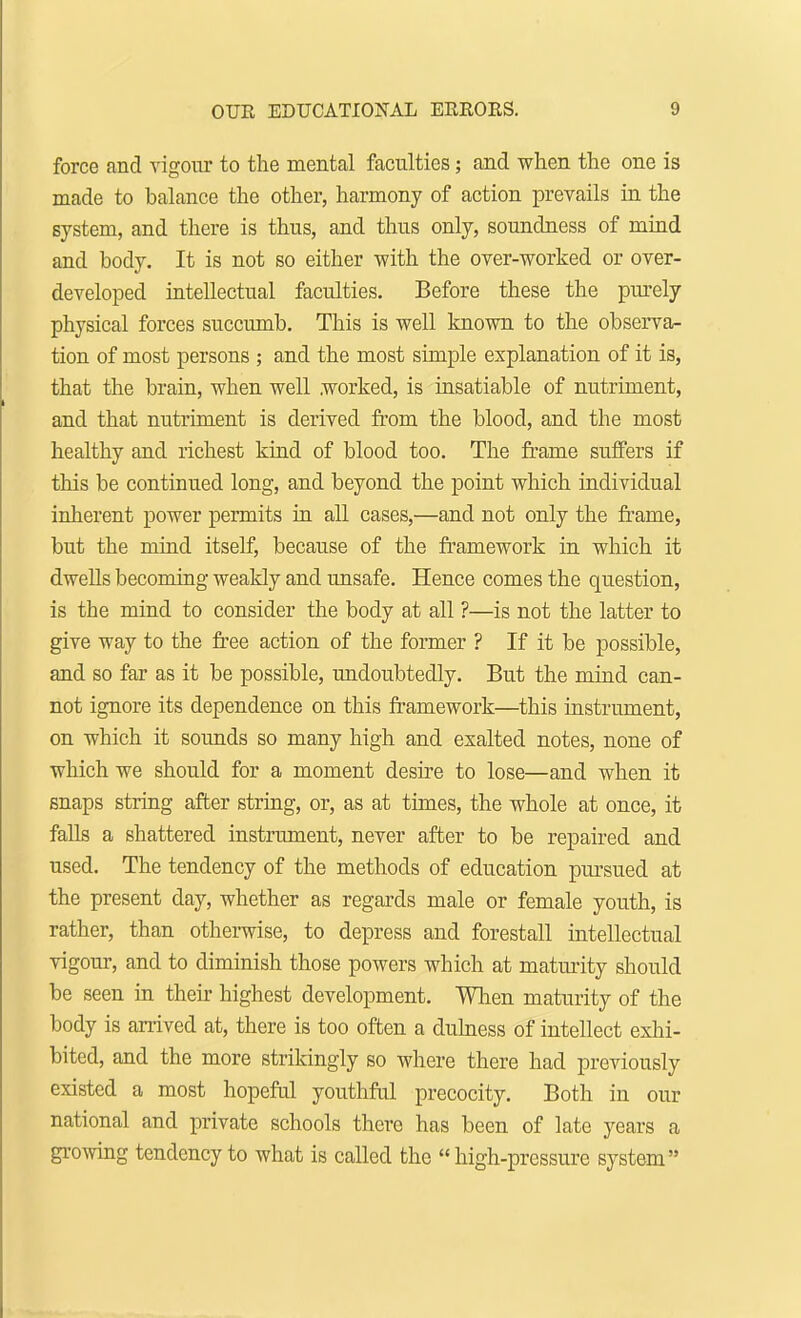 force and vigour to the mental faculties; and when the one is made to balance the other, harmony of action prevails in the system, and there is thus, and thus only, soundness of mind and body. It is not so either with the over-worked or over- developed intellectual faculties. Before these the purely physical forces succumb. This is well known to the observa- tion of most persons ; and the most simple explanation of it is, that the brain, when well worked, is insatiable of nutriment, and that nutriment is derived from the blood, and the most healthy and richest kind of blood too. The frame suffers if this be continued long, and beyond the point which individual inherent power permits in all cases,—and not only the frame, but the mind itself, because of the framework in which it dwells becoming weakly and unsafe. Hence comes the question, is the mind to consider the body at all ?—is not the latter to give way to the free action of the former ? If it be possible, and so far as it be possible, undoubtedly. But the mind can- not ignore its dependence on this framework—this instrument, on which it sounds so many high and exalted notes, none of which we should for a moment desire to lose—and when it snaps string after string, or, as at times, the whole at once, it falls a shattered instrument, never after to be repaired and used. The tendency of the methods of education pursued at the present day, whether as regards male or female youth, is rather, than otherwise, to depress and forestall intellectual vigour, and to diminish those powers which at maturity should be seen in their highest development. When maturity of the body is arrived at, there is too often a dulness of intellect exhi- bited, and the more strikingly so where there had previously existed a most hopeful youthful precocity. Both in our national and private schools there has been of late years a growing tendency to what is called the  high-pressure system