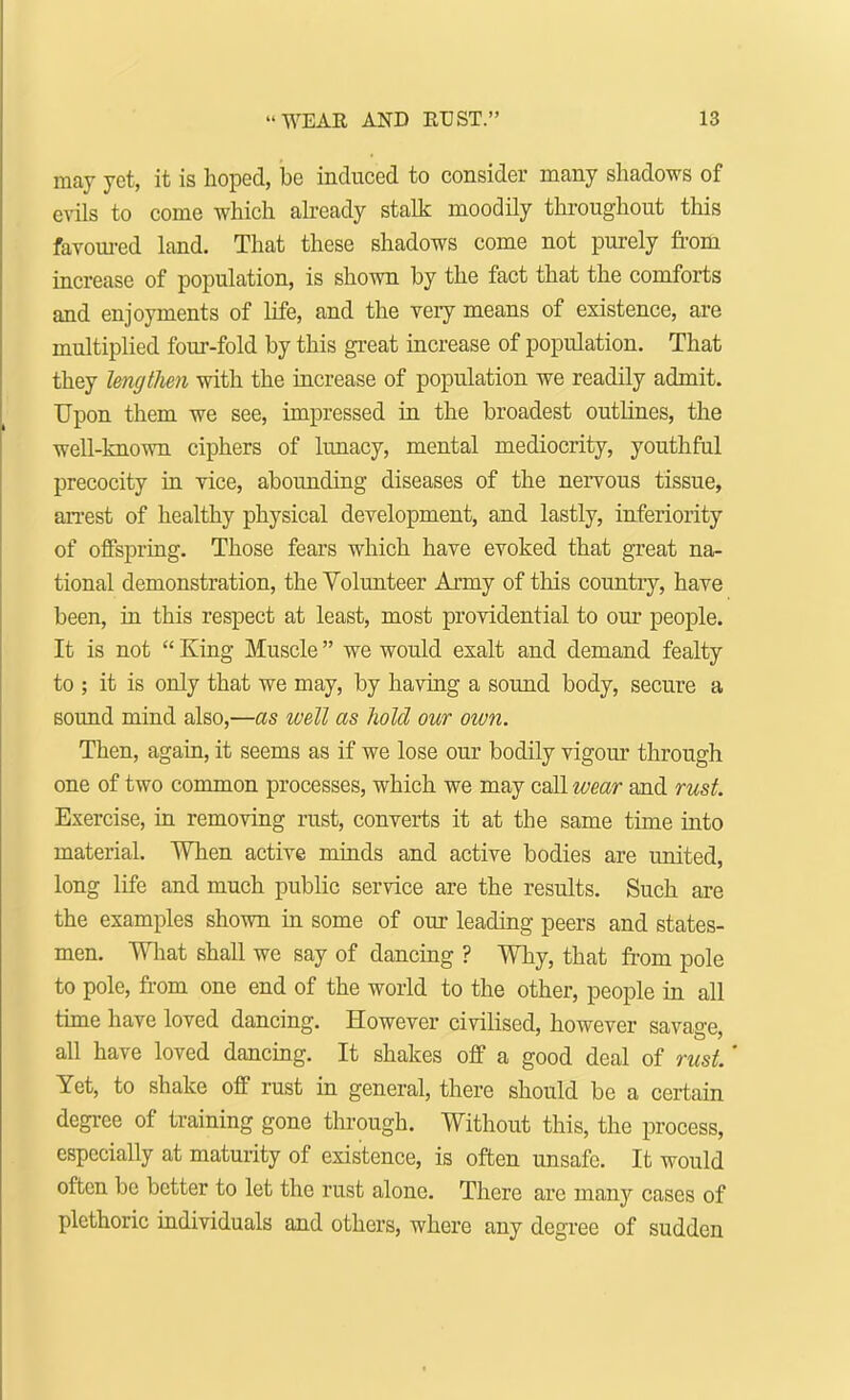 may yet, it is hoped, be induced to consider many shadows of evils to come which already stalk moodily throughout this favoured land. That these shadows come not purely from increase of population, is shown by the fact that the comforts and enjoyments of life, and the very means of existence, are multiplied four-fold by this great increase of population. That they lengtlien with the increase of population we readily admit. Upon them we see, impressed in the broadest outlines, the well-known ciphers of lunacy, mental mediocrity, youthful precocity in vice, abounding diseases of the nervous tissue, arrest of healthy physical development, and lastly, inferiority of offspring. Those fears which have evoked that great na- tional demonstration, the Volunteer Army of this country, have been, in this respect at least, most providential to our people. It is not  King Muscle we would exalt and demand fealty to ; it is only that we may, by having a sound body, secure a sound mind also,—as well as hold our own. Then, again, it seems as if we lose our bodily vigour through one of two common processes, which we may call wear and rust. Exercise, in removing rust, converts it at the same time into material. When active minds and active bodies are united, long life and much public service are the results. Such are the examples shown in some of our leading peers and states- men. What shall we say of dancing ? Why, that from pole to pole, from one end of the world to the other, people in all time have loved dancing. However civilised, however savage, all have loved dancing. It shakes off a good deal of rust.' Yet, to shake off rust in general, there should be a certain degree of training gone through. Without this, the process, especially at maturity of existence, is often unsafe. It would often be better to let the rust alone. There are many cases of plethoric individuals and others, where any degree of sudden