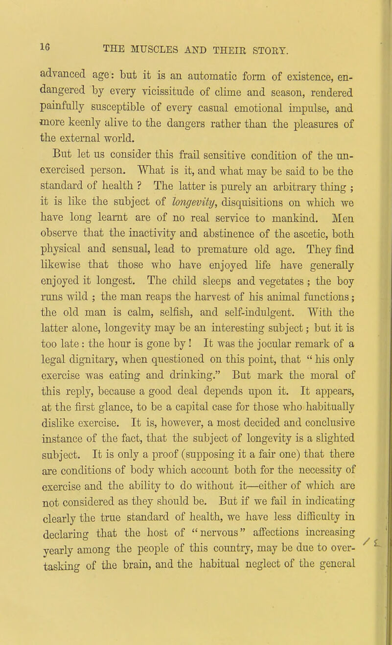 advanced age: but it is an automatic form of existence, en- dangered by every vicissitude of clime and season, rendered painfully susceptible of every casual emotional impulse, and more keenly alive to the dangers rather than the pleasures of the external world. But let us consider this frail sensitive condition of the un- exercised person. What is it, and what may be said to be the standard of health ? The latter is purely an arbitrary thing ; it is like the subject of longevity, disquisitions on which we have long learnt are of no real service to mankind. Men observe that the inactivity and abstinence of the ascetic, both physical and sensual, lead to premature old age. They find likewise that those who have enjoyed life have generally enjoyed it longest. The child sleeps and vegetates ; the boy runs wild ; the man reaps the harvest of his animal functions; the old man is calm, selfish, and self-indulgent. With the latter alone, longevity may be an interesting subject; but it is too late: the hour is gone by! It was the jocular remark of a legal dignitary, when questioned on this point, that  his only exercise was eating and drinking. But mark the moral of this reply, because a good deal depends upon it. It appears, at the first glance, to be a capital case for those who habitually dislike exercise. It is, however, a most decided and conclusive instance of the fact, that the subject of longevity is a slighted subject. It is only a proof (supposing it a fan one) that there are conditions of body which account both for the necessity of exercise and the ability to do without it—either of which are not considered as they should be. But if we fail in indicating clearly the true standard of health, we have less difficulty in declaring that the host of nervous affections increasing yearly among the people of this country, may be due to over- tasking of the brain, and the habitual neglect of the general