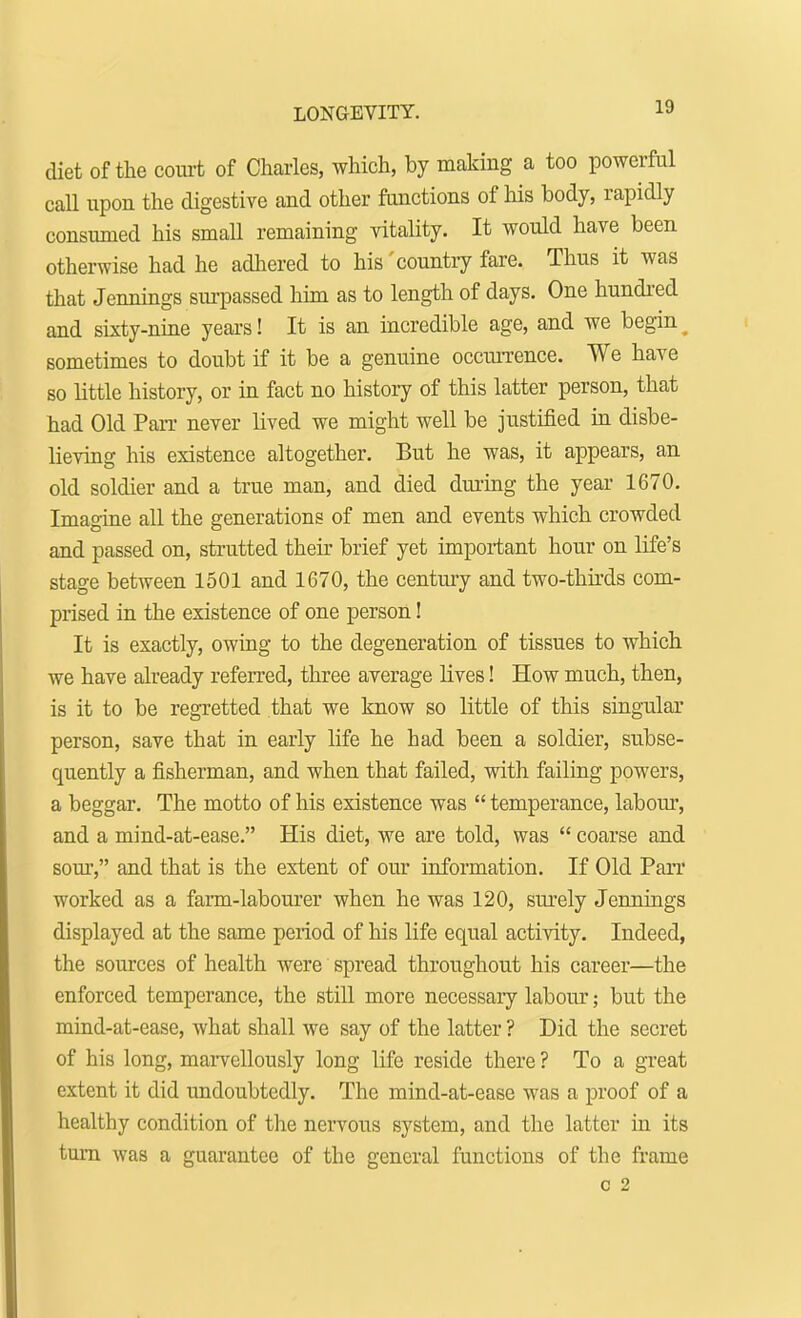 LONGEVITY. diet of the court of Charles, which, by making a too powerful call upon the digestive and other functions of his body, rapidly consumed his small remaining vitality. It would have been otherwise had he adhered to his'country fare. Thus it was that Jennings surpassed him as to length of days. One hundred and sixty-nine years! It is an incredible age, and we begin sometimes to doubt if it be a genuine occurrence. We have so little history, or in fact no history of this latter person, that had Old Pan- never lived we might well be justified in disbe- lieving his existence altogether. But he was, it appears, an old soldier and a true man, and died during the year 1670. Imagine all the generations of men and events which crowded and passed on, strutted their brief yet important hour on life's stage between 1501 and 1670, the century and two-thirds com- prised in the existence of one person! It is exactly, owing to the degeneration of tissues to which we have already referred, three average lives! How much, then, is it to be regretted that we know so little of this singular person, save that in early life he had been a soldier, subse- quently a fisherman, and when that failed, with failing powers, a beggar. The motto of his existence was  temperance, labour, and a mind-at-ease. His diet, we are told, was  coarse and sour, and that is the extent of our information. If Old Parr worked as a farm-labourer when he was 120, surely Jennings displayed at the same period of his life equal activity. Indeed, the sources of health were spread throughout his career—the enforced temperance, the still more necessary labour; but the mind-at-ease, what shall we say of the latter ? Did the secret of his long, marvellously long life reside there ? To a great extent it did undoubtedly. The mind-at-ease was a proof of a healthy condition of the nervous system, and the latter in its turn was a guarantee of the general functions of the frame C 2