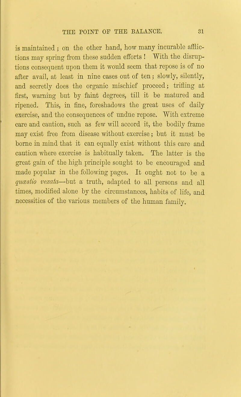 is maintained ; on the other hand, how many incurable afflic- tions may spring from these sudden efforts ! With the disrup- tions consequent upon them it would seem that repose is of no after avail, at least in nine cases out of ten; slowly, silently, and secretly does the organic mischief proceed; trifling at first, warning but by faint degrees, till it be matured and ripened. This, in fine, foreshadows the great uses of daily exercise, and the consequences of undue repose. With extreme care and caution, such as few will accord it, the bodily frame may exist free from disease without exercise; but it must be borne in mind that it can equally exist without this care and caution where exercise is habitually taken. The latter is the great gain of the high principle sought to be encouraged and made popular in the following pages. It ought not to be a qucBslio vexata—but a truth, adapted to all persons and all times, modified alone by the circumstances, habits of life, and necessities of the various members of the human family.