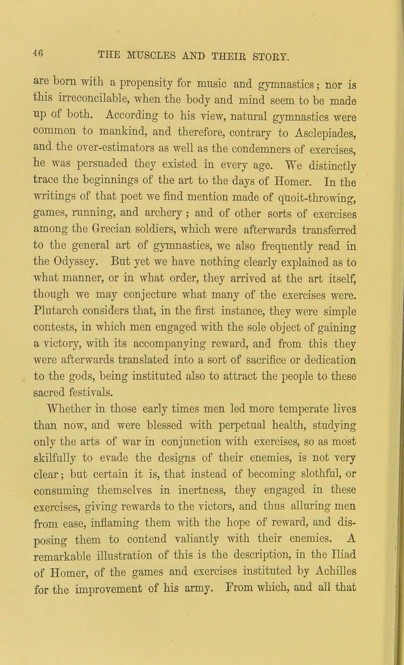 AC, are bom with a propensity for music and gymnastics; nor is this irreconcilable, when the body and mind seem to be made up of both. According to his view, natural gymnastics were common to mankind, and therefore, contrary to Asclepiades, and the over-estimators as well as the condemners of exercises, he was persuaded they existed in every age. We distinctly trace the beginnings of the art to the days of Homer. In the writings of that poet we find mention made of quoit-throwing, games, running, and archery; and of other sorts of exercises among the Grecian soldiers, which were afterwards transferred to the general art of gymnastics, we also frequently read in the Odyssey. But yet we have nothing clearly explained as to what manner, or in what order, they arrived at the art itself, though we may conjecture what many of the exercises were. Plutarch considers that, in the first instance, they were simple contests, in which men engaged with the sole object of gaining a victory, with its accompanying reward, and from this they were afterwards translated into a sort of sacrifice or dedication to the gods, being instituted also to attract the people to these sacred festivals. Whether in those early times men led more temperate lives than now, and were blessed with perpetual health, studying only the arts of war in conjunction with exercises, so as most skilfully to evade the designs of their enemies, is not very clear; but certain it is, that instead of becoming slothful, or consuming themselves in inertness, they engaged in these exercises, giving rewards to the victors, and thus alluring men from ease, inflaming them with the hope of reward, and dis- posing them to contend valiantly with their enemies. A remarkable illustration of this is the description, in the Iliad of Homer, of the games and exercises instituted by Achilles for the improvement of his army. From which, and all that