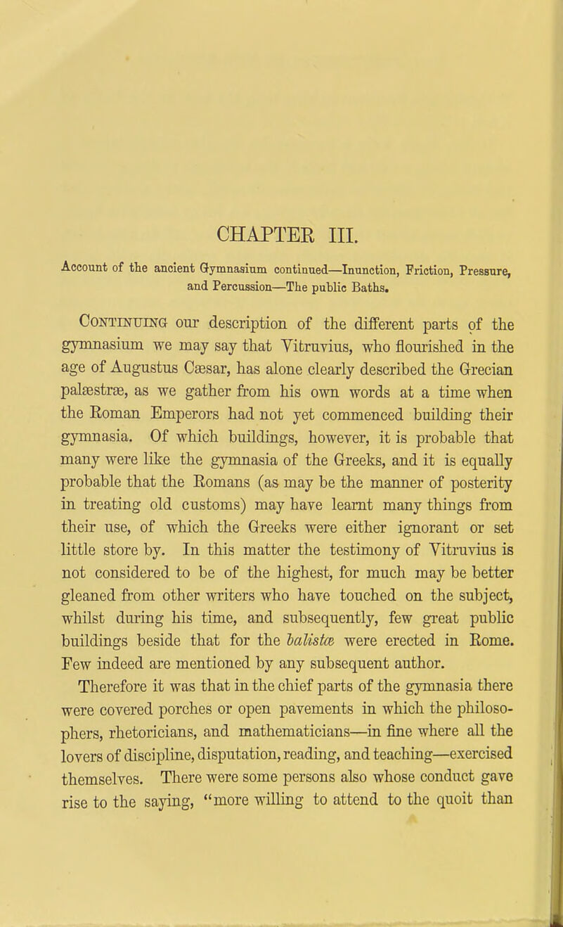 CHAPTER III. Account of the ancient Gymnasium continued—Inunction, Friction, Pressure, and Percussion—The public Baths. Continuing our description of the different parts of the gymnasium we may say that Vitruvius, who flourished in the age of Augustus Caesar, has alone clearly described the Grecian palasstrae, as we gather from his own words at a time when the Roman Emperors had not yet commenced building their gymnasia. Of which buildings, however, it is probable that many were like the gymnasia of the Greeks, and it is equally probable that the Romans (as may be the manner of posterity in treating old customs) may have learnt many things from their use, of which the Greeks were either ignorant or set little store by. In this matter the testimony of Vitruvius is not considered to be of the highest, for much may be better gleaned from other writers who have touched on the subject, whilst during his time, and subsequently, few great public buildings beside that for the balistce were erected in Rome. Few indeed are mentioned by any subsequent author. Therefore it was that in the chief parts of the gymnasia there were covered porches or open pavements in which the philoso- phers, rhetoricians, and mathematicians—in fine where all the lovers of discipline, disputation, reading, and teaching—exercised themselves. There were some persons also whose conduct gave rise to the saying, more willing to attend to the quoit than