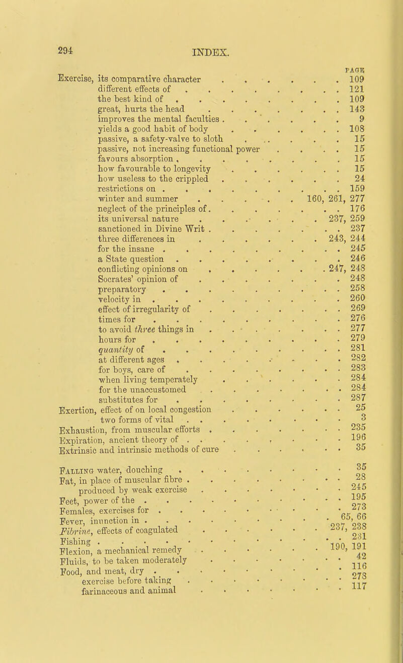 Exercise, its comparative character different effects of the best kind of great, hurts the head improves the mental faculties yields a good habit of body passive, a safety-valve to sloth passive, not increasing functional favours absorption , how favourable to longevity how useless to the crippled restrictions on . . ■winter and summer neglect of the principles of its universal nature sanctioned in Divine Writ three differences in for the insane . . a State question conflicting opinions on Socrates' opinion of preparatory . . velocity in effect of irregularity of times for to avoid three things in hours for . . quantity of at different ages . for boys, care of ■when living temperately for the unaccustomed substitutes for Exertion, effect of on local congestion two forms of vital Exhaustion, from muscular efforts . Expiration, ancient theory of . Extrinsic and intrinsic methods of cure Falling water, douching Fat, in place of muscular fibre • produced by weak exercise Feet, power of the . Females, exercises for . Fever, inunction in . Fibrine, effects of coagulated Fishing . Flexion, a mechanical remedy Fluids, to be taken moderately Food, and meat, dry . exercise before taking farinaceous and animal power 160. PAGE 109 121 109 143 9 108 15 15 15 15 24 159 261, 277 176 237, 259 237 243, 244 245 246 247, 248 248 258 260 269 276 277 279 281 282 283 284 284 287 25 3 235 196 35 35 28 245 195 273 65, 66 237, 238 231 190, 191 42 116 273 117