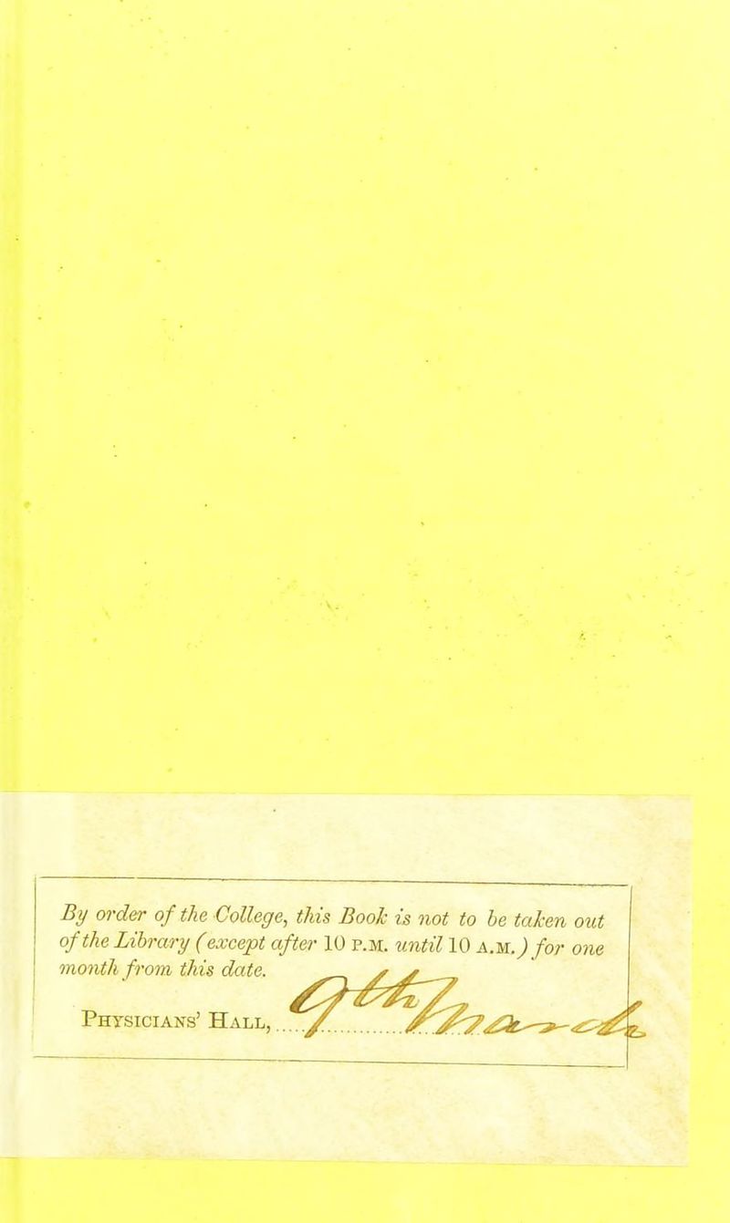 By order of the College, this Book is not to be taken out of the Library (except after 10 p.m. xintil 10 am.) for one month from this date. Phtsicians' Hall, .... X, ^^'J^^k^^r^