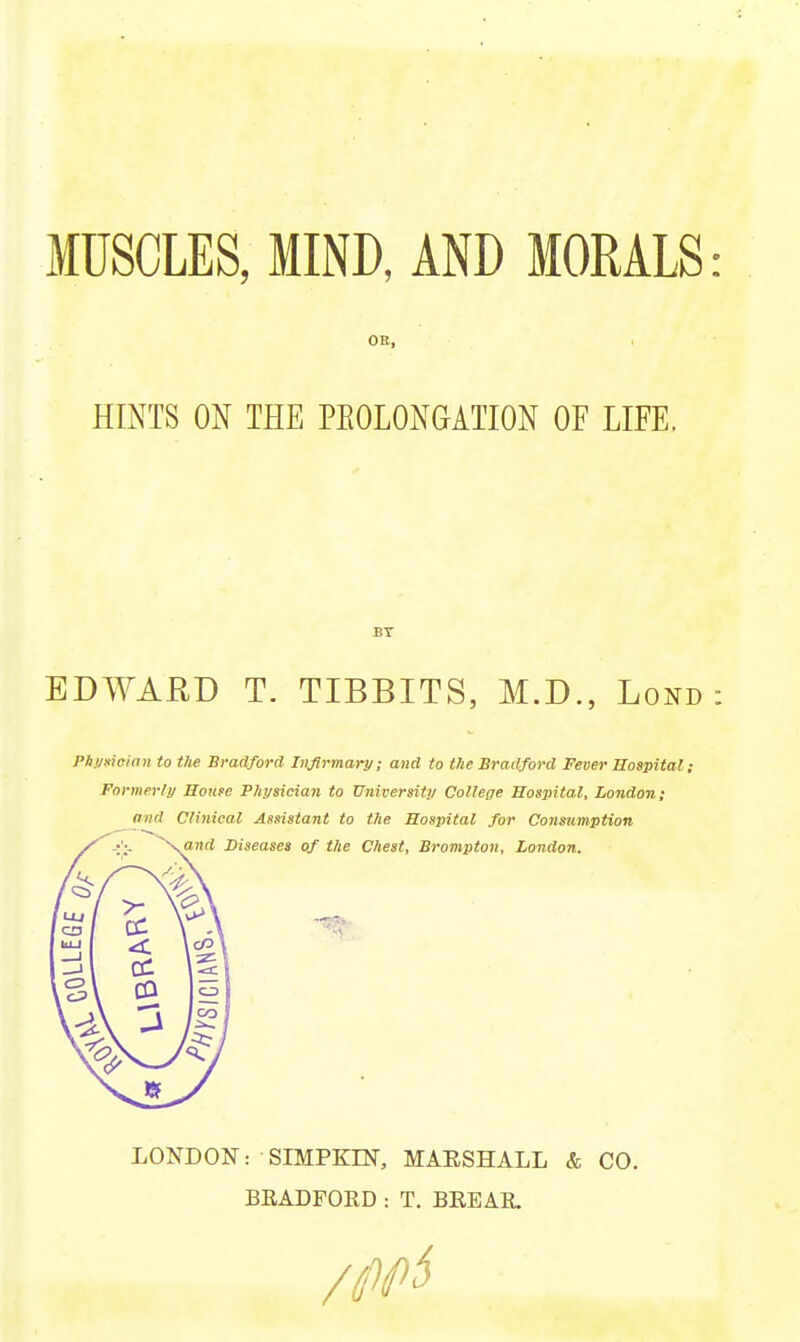 MUSCLES, MIND, AND MORALS: OR, . HINTS ON THE PEOLONGATION OF LIFE. EDWAUD T. TIBBITS, M.D., Lond : PA.VHicinn to the Bradford hiflrmary; and to the Bradford Fever Hospital; Formerl!/ House Physician to Universitu College Hospital, London; and Clinical Assistant to the Hospital for Consumption LONDON: SIMPKIN, MAESHALL & CO. BEADFOED : T. BEEAE /0i