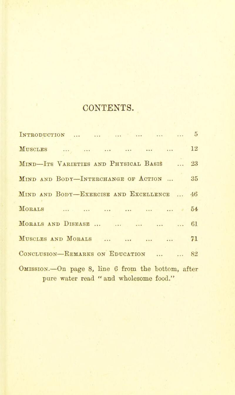 CONTENTS. Introduction 5 Muscles 12 Mind—Its Varieties and Phtsical Basis ... 23 Mind and Body—Interchange of Action ... 35 Mind and Body—Exercise and Excellence ... 46 Morals 54 Morals and Disease 61 Muscles and Morals 71 Conclusion—Eemarks on Education 82 Omission.—On page 8, line 6 from the bottom, after pure water read  and wholesome food.