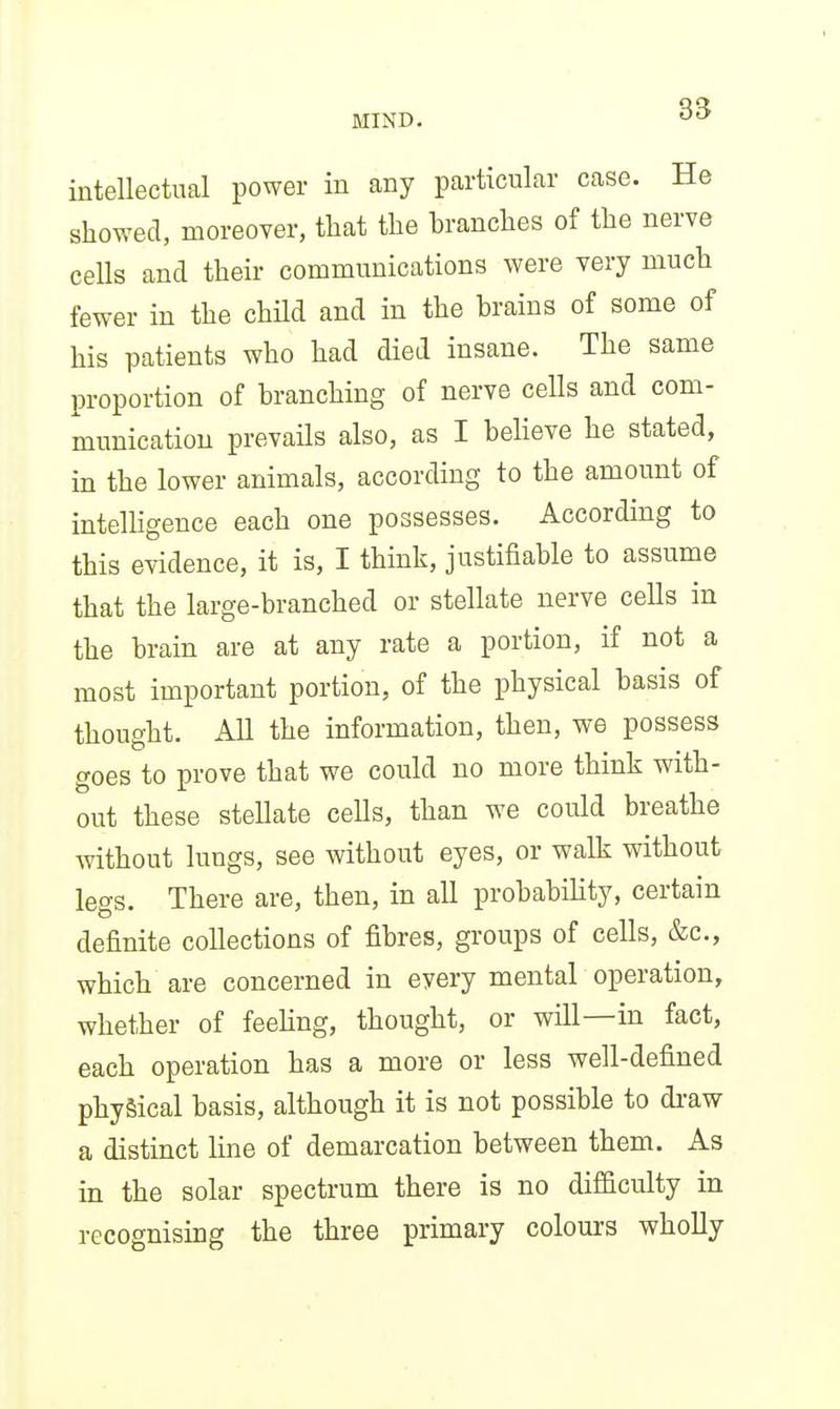intellectual power in any particular case. He showed, moreover, that the branches of the nerve cells and their communications were very much fewer in the child and in the brains of some of his patients who had died insane. The same proportion of branching of nerve cells and com- munication prevails also, as I believe he stated, in the lower animals, according to the amount of intelhgence each one possesses. According to this evidence, it is, I think, justifiable to assume that the large-branched or stellate nerve cells in the brain are at any rate a portion, if not a most important portion, of the physical basis of thought. All the information, then, we possess goes to prove that we could no more think with- out these stellate cells, than we could breathe without lungs, see without eyes, or walk without legs. There are, then, in all probability, certain definite collections of fibres, groups of cells, &c., which are concerned in every mental operation, whether of feehng, thought, or will—in fact, each operation has a more or less well-defined physical basis, although it is not possible to di-aw a distinct line of demarcation between them. As in the solar spectrum there is no difficulty in recognising the three primary colours wholly