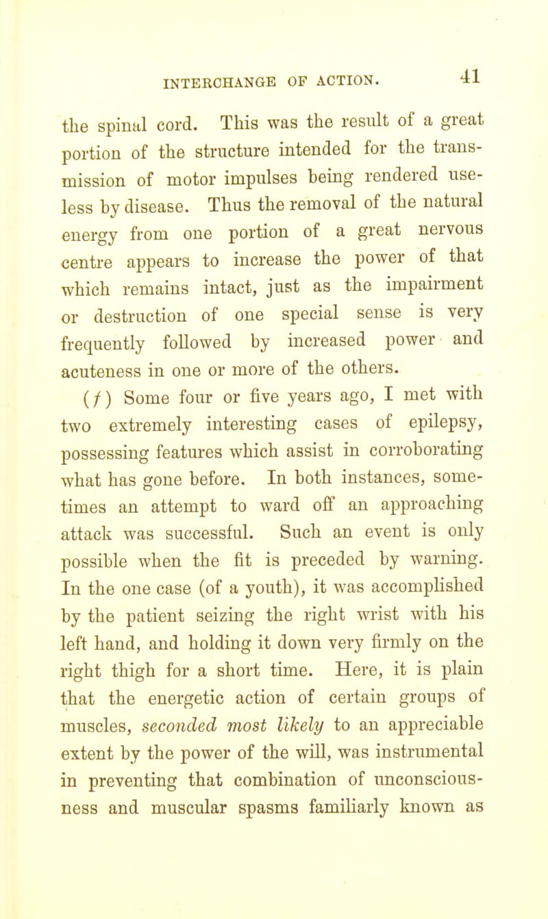 the spinal cord. This was the result of a great portion of the structure intended for the trans- mission of motor impulses being rendered use- less by disease. Thus the removal of the natural energy from one portion of a great nervous centre appears to increase the power of that which remains intact, just as the impairment or destruction of one special sense is very frequently followed by increased power and acuteness in one or more of the others. (/) Some four or five years ago, I met with two extremely interesting cases of epilepsy, possessing features which assist in corroborating what has gone before. In both instances, some- times an attempt to ward off an approaching attack was successful. Such an event is only possible when the fit is preceded by warning. In the one case (of a youth), it was accomplished by the patient seizing the right wrist with his left hand, and holding it down very firmly on the right thigh for a short time. Here, it is plain that the energetic action of certain groups of muscles, seconded most likely to an appreciable extent by the power of the will, was instrumental in preventing that combination of unconscious- ness and muscular spasms familiarly known as
