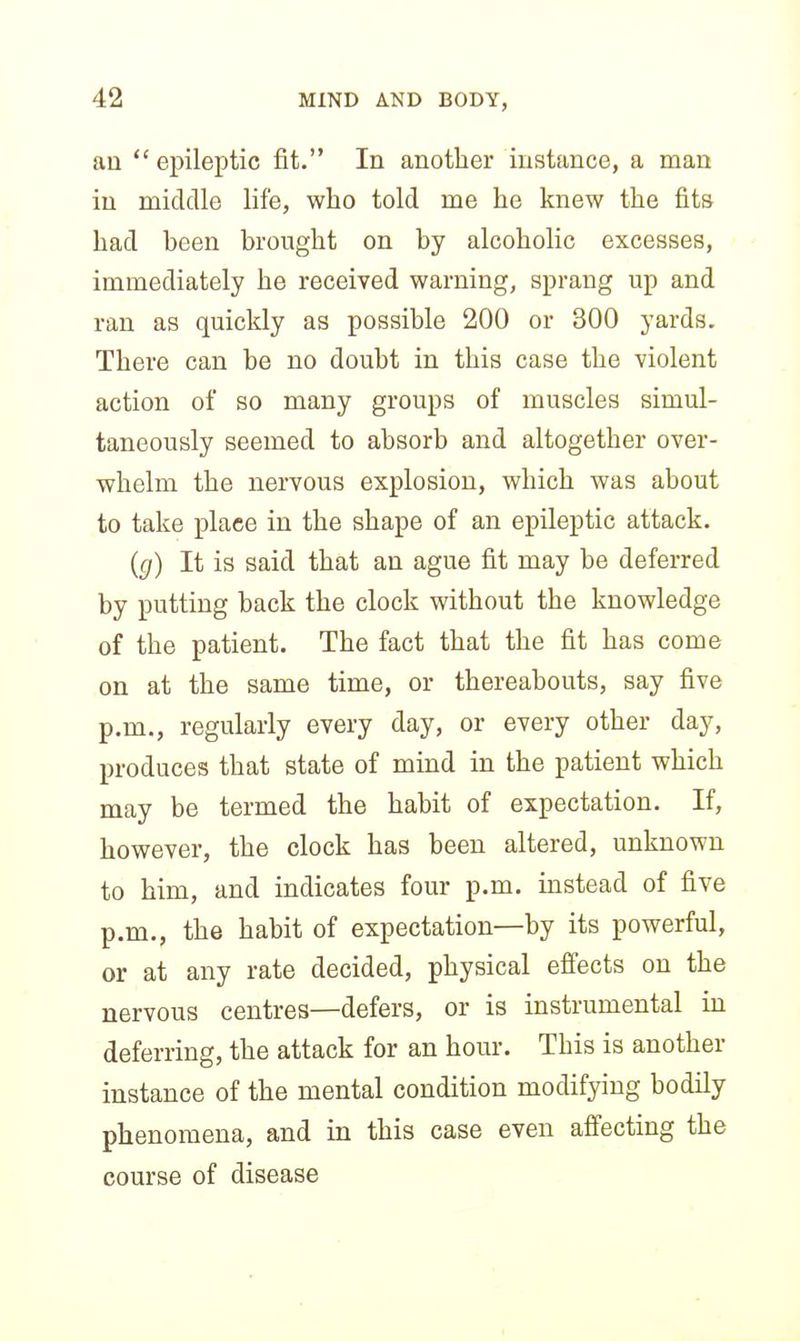 an epileptic fit. In another instance, a man in middle life, who told me he knew the fits had been brought on by alcoholic excesses, immediately he received warning, sprang up and ran as quickly as possible 200 or 300 yards. There can be no doubt in this case the violent action of so many groups of muscles simul- taneously seemed to absorb and altogether over- whelm the nervous explosion, which was about to take place in the shape of an epileptic attack. ((/) It is said that an ague fit may be deferred by putting back the clock without the knowledge of the patient. The fact that the fit has come on at the same time, or thereabouts, say five p.m., regularly every day, or every other day, produces that state of mind in the patient which may be termed the habit of expectation. If, however, the clock has been altered, unknown to him, and indicates four p.m. instead of five p.m., the habit of expectation—by its powerful, or at any rate decided, physical efl'ects on the nervous centres—defers, or is instrumental in deferring, the attack for an hour. This is another instance of the mental condition modifying bodily phenomena, and in this case even affecting the course of disease
