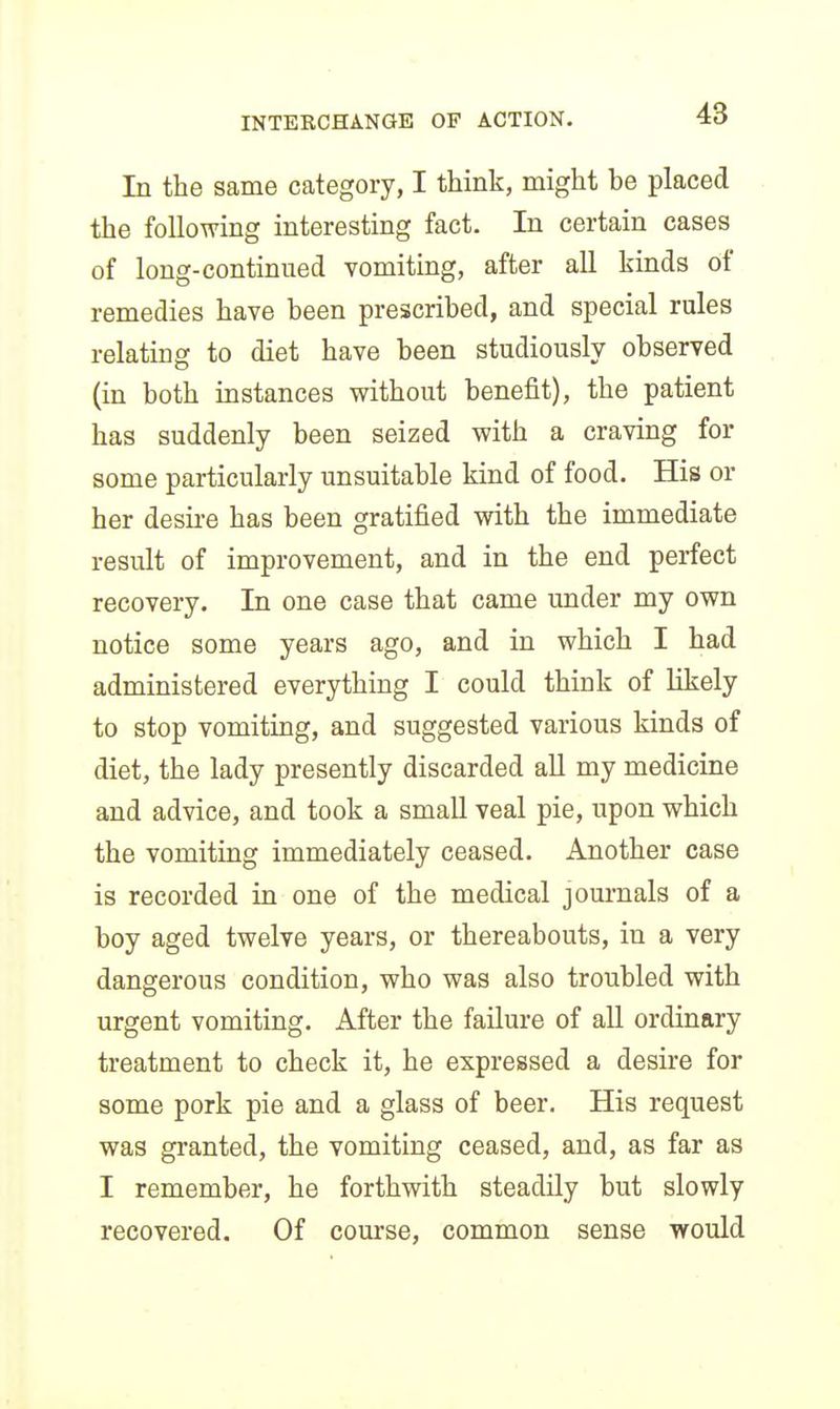 In the same category, I think, might be placed the following interesting fact. In certain cases of long-continued vomiting, after all kinds of remedies have been prescribed, and special rules relating to diet have been studiously observed (in both instances without benefit), the patient has suddenly been seized with a craving for some particularly unsuitable kind of food. His or her desire has been gratified with the immediate result of improvement, and in the end perfect recovery. In one case that came under my own notice some years ago, and in which I had administered everything I could think of likely to stop vomiting, and suggested various kinds of diet, the lady presently discarded aU my medicine and advice, and took a small veal pie, upon which the vomiting immediately ceased. Another case is recorded in one of the medical journals of a boy aged twelve years, or thereabouts, in a very dangerous condition, who was also troubled with urgent vomiting. After the failure of all ordinary treatment to check it, he expressed a desire for some pork pie and a glass of beer. His request was granted, the vomiting ceased, and, as far as I remember, he forthwith steadily but slowly recovered. Of course, common sense would