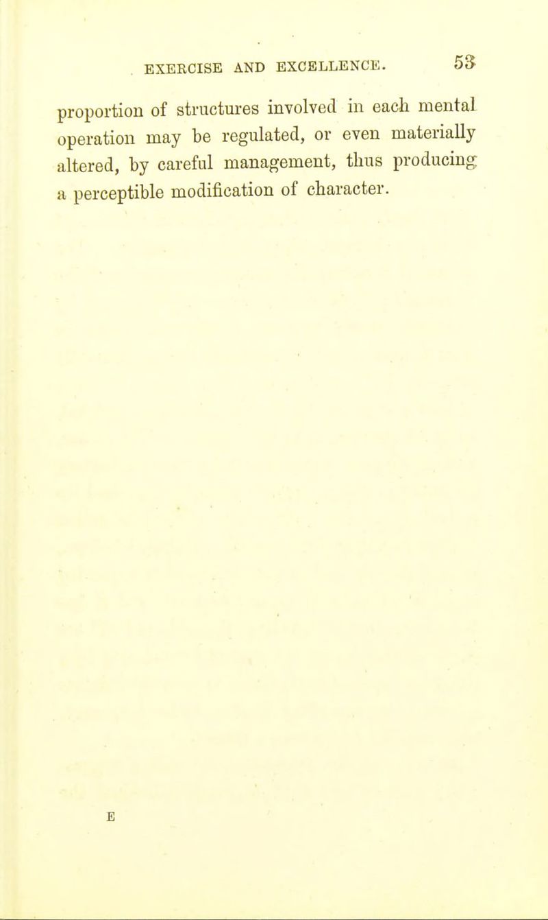 proportion of structures involved in each mental operation may be regulated, or even materially altered, by careful management, thus producing a perceptible modification of character. E
