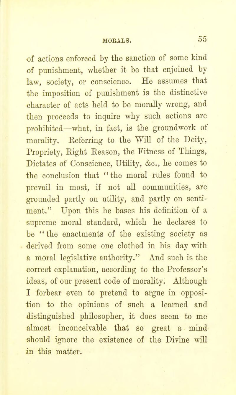 of actions enforced by the sanction of some kind of punishment, whether it be that enjoined by law, society, or conscience. He assumes that the imposition of punishment is the distinctive character of acts held to be morally wrong, and then proceeds to inquire why such actions are prohibited—what, in fact, is the groundwork of morality. Eeferring to the Will of the Deity, Propriety, Eight Reason, the Fitness of Things, Dictates of Conscience, Utility, &c., he comes to the conclusion that the moral rules found to prevail in most, if not all communities, are grounded partly on utility, and partly on senti- ment. Upon this he bases his definition of a supreme moral standard, which he declares to be the enactments of the existing society as derived from some one clothed in his day with a moral legislative authority. And such is the correct explanation, according to the Professor's ideas, of our present code of moraHty. Although I forbear even to pretend to argue in opposi- tion to the opinions of such a learned and distinguished philosopher, it does seem to me almost inconceivable that so great a mind should ignore the existence of the Divine will in this matter.