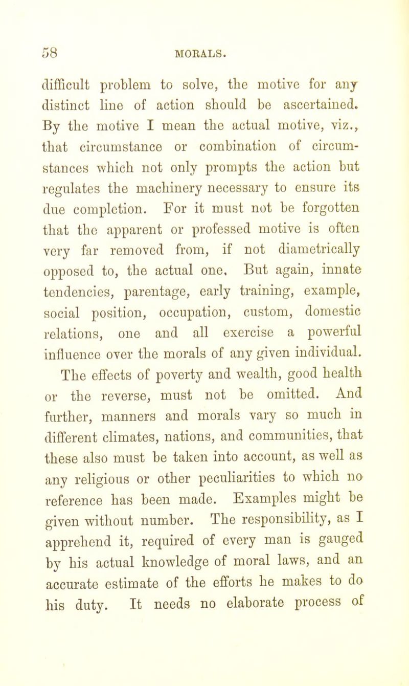 difficult problem to solve, the motive for any- distinct line of action should be ascertained. By the motive I mean the actual motive, viz., that circumstance or combination of circum- stances which not only prompts the action but regulates the machinery necessary to ensure its due completion. For it must not be forgotten that the apparent or professed motive is often very far removed from, if not diametrically opposed to, the actual one. But again, innate tendencies, parentage, early training, example, social position, occupation, custom, domestic relations, one and all exercise a powerful influence over the morals of any given individual. The effects of poverty and wealth, good health or the reverse, must not be omitted. And further, manners and morals vary so much in different climates, nations, and communities, that these also must be taken into account, as well as any religious or other peculiarities to which no reference has been made. Examples might be given without number. The responsibility, as I apprehend it, required of every man is gauged by his actual knowledge of moral laws, and an accurate estimate of the efforts he makes to do his duty. It needs no elaborate process of