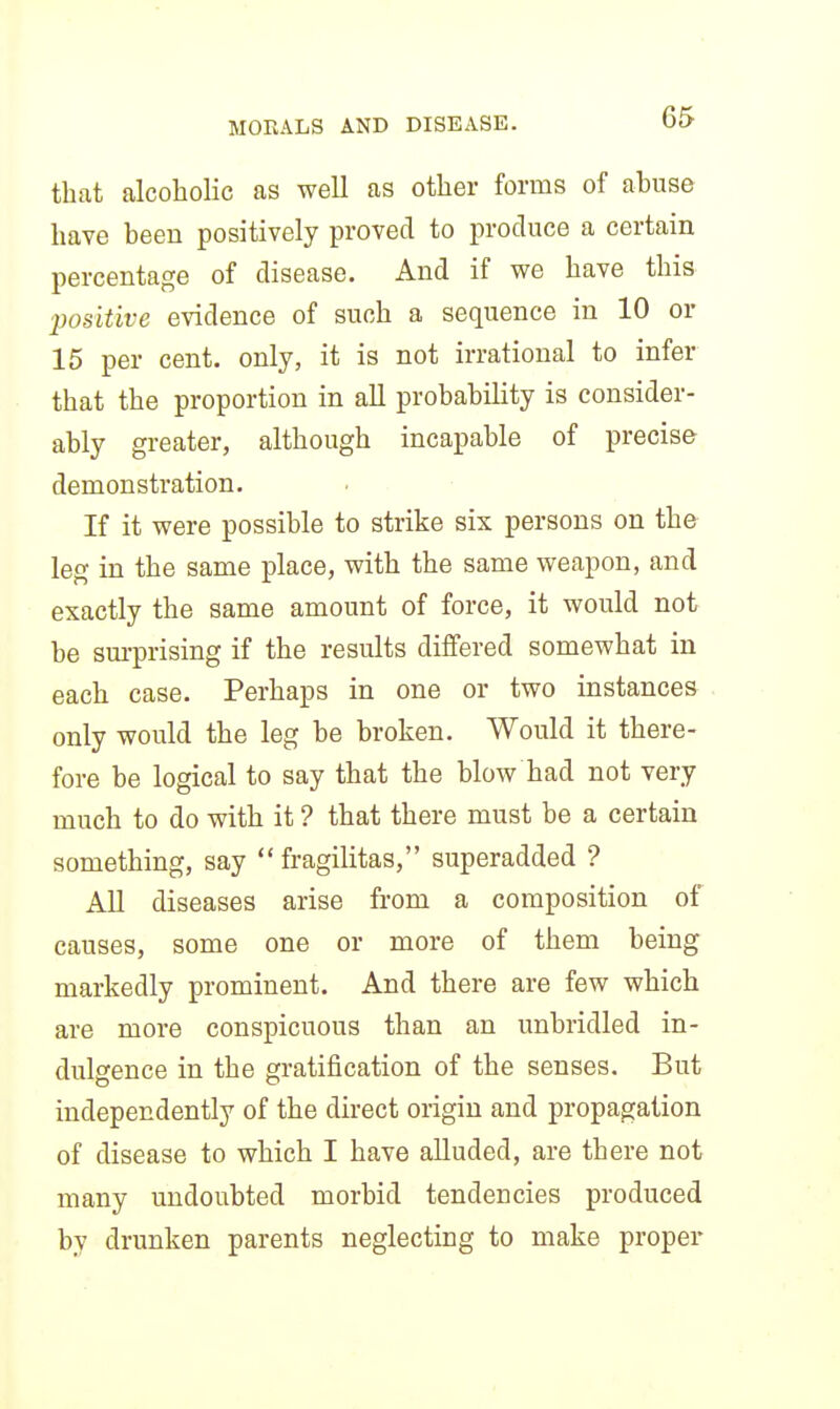 that alcoholic as well as other forms of abuse have been positively proved to produce a certain percentage of disease. And if we have this ■positive evidence of such a sequence in 10 or 15 per cent, only, it is not irrational to infer that the proportion in aU probability is consider- ably greater, although incapable of precise demonstration. If it were possible to strike six persons on the leg in the same place, with the same weapon, and exactly the same amount of force, it would not be sm-prising if the results differed somewhat in each case. Perhaps in one or two instances only would the leg be broken. Would it there- fore be logical to say that the blow had not very much to do with it ? that there must be a certain something, say  fragilitas, superadded ? All diseases arise from a composition of causes, some one or more of them being markedly prominent. And there are few which are more conspicuous than an unbridled in- dulgence in the gratification of the senses. But independently of the direct origin and propagation of disease to which I have alluded, are there not many undoubted morbid tendencies produced by drunken parents neglecting to make proper