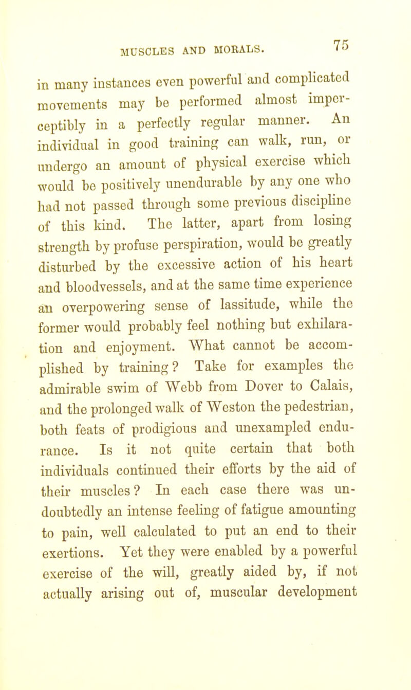 in many instances even powerful and complicated movements may be performed almost imper- ceptibly in a perfectly regular manner. An individual in good training can walk, run, or undergo an amount of physical exercise whicli would be positively unendurable by any one who had not passed through some previous discipline of this kind. The latter, apart from losing strength by profuse perspiration, would be greatly disturbed by the excessive action of his heart and bloodvessels, and at the same time experience an overpowering sense of lassitude, while the former would probably feel nothing but exhilara- tion and enjoyment. What cannot be accom- phshed by training? Take for examples the admirable swim of Webb from Dover to Calais, and the prolonged walk of Weston the pedestrian, both feats of prodigious and unexampled endu- rance. Is it not quite certain that both individuals continued their efforts by the aid of their muscles? In each case there was un- doubtedly an intense feeling of fatigue amounting to pain, well calculated to put an end to their exertions. Yet they were enabled by a powerful exercise of the will, greatly aided by, if not actually arising out of, muscular development