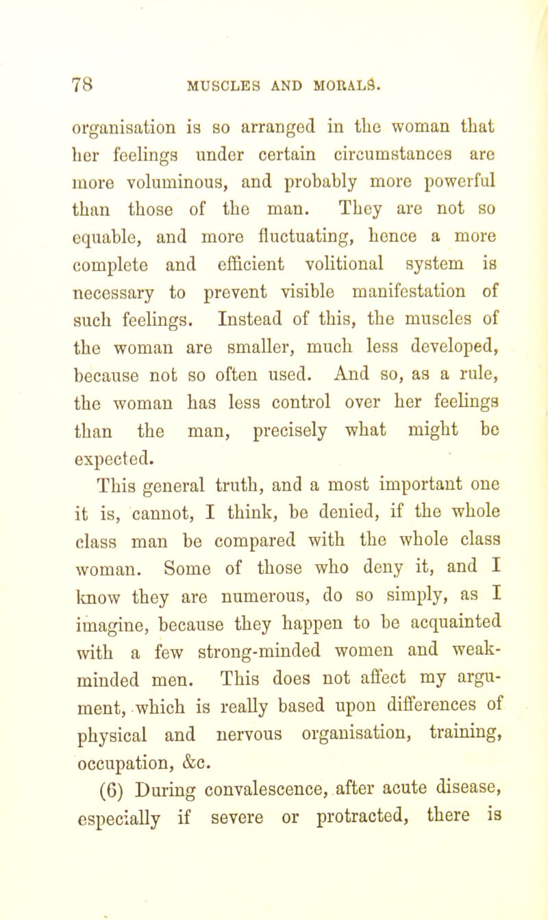 organisation is so arranged in the woman that lier feelings under certain circumstances are more voluminous, and probably more powerful than those of the man. They are not so equable, and more fluctuating, hence a more complete and efficient volitional system is necessary to prevent visible manifestation of such feelings. Instead of this, the muscles of the woman are smaller, much less developed, because not so often used. And so, as a rule, the woman has less control over her feelings than the man, precisely what might be expected. This general truth, and a most important one it is, cannot, I think, be denied, if the whole class man be compared with the whole class woman. Some of those who deny it, and I Icnow they are numerous, do so simply, as I imagine, because they happen to be acquainted with a few strong-minded women and weak- minded men. This does not affect my argu- ment, which is really based upon differences of physical and nervous organisation, training, occupation, &c. (6) During convalescence, after acute disease, especially if severe or protracted, there is