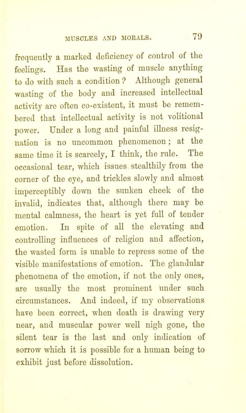 frequently a marked deficiency of control of the feelings. Has the wasting of muscle anything to do with such a condition ? Although general wasting of the body and increased intellectual activity are often co-existent, it must be remem- bered that intellectual activity is not volitional power. Under a long and painful illness resig- nation is no uncommon phenomenon; at the same time it is scarcely, I think, the rule. The occasional tear, which issues stealthily from the corner of the eye, and trickles slowly and almost imperceptibly down the sunken cheek of the invalid, indicates that, although there may be mental calmness, the heart is yet full of tender emotion. In spite of all the elevating and controlling influences of rehgion and affection, the wasted form is unable to repress some of the visible manifestations of emotion. The glandular phenomena of the emotion, if not the only ones, are usually the most prominent under such circumstances. And indeed, if my observations have been correct, when death is drawing very near, and muscular power well nigh gone, the silent tear is the last and only indication of sorrow which it is possible for a human being to exhibit just before dissolution.