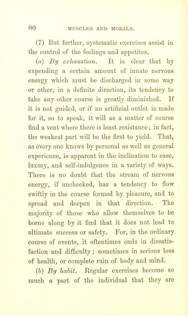 (7) But further, systematic exercises assist in the control of the feelings and appetites. (a) By exhaustion. It is clear that hy expending a certain amount of innate nervous energy which must be discharged in some way or other, in a definite direction, its tendency to take any other course is greatly diminished. If it is not guided, or if no artificial outlet is made for it, so to speak, it will as a matter of course find a vent where there is least resistance; in fact, the weakest part will be the first to yield. That, as every one knows by personal as well as general experience, is apparent in the inclination to ease, luxury, and self-indulgence in a variety of ways. There is no doubt that the stream of nervous energy, if unchecked, has a tendency to flow swiftly in the course formed by pleasure, and to spread and deepen in that direction. The majority of those who allow themselves to be borne along by it find that it does not lead to ultimate success or safety. For, in the ordinary course of events, it oftentimes ends in dissatis- faction and difficulty; sometimes in serious loss of health, or complete ruin of body and mind. (&) By habit. Regular exercises become so much a part of the individual that they are