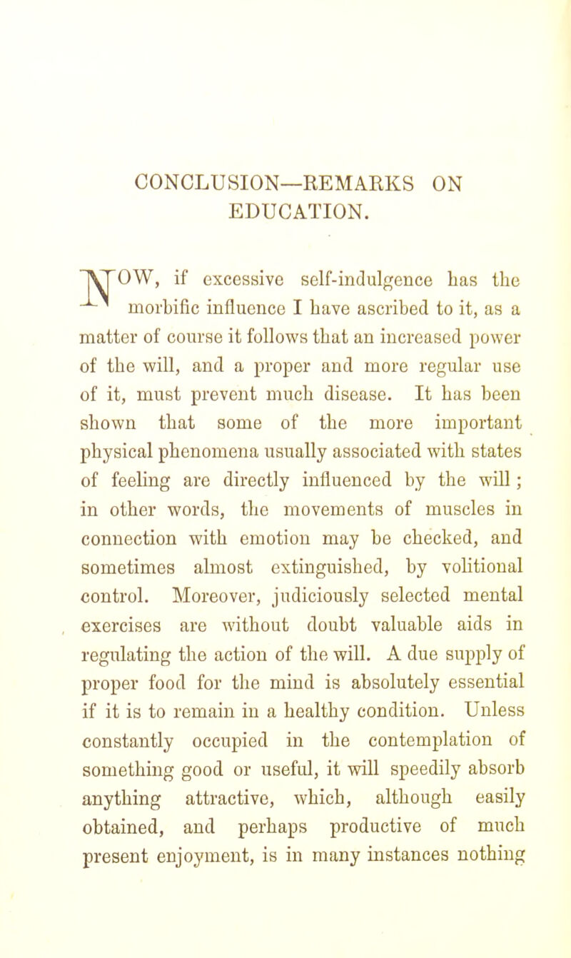 CONCLUSION—REMARKS ON EDUCATION. OW, if excessive self-indulgence has the -^^ morhific influence I have ascribed to it, as a matter of course it follows that an increased power of the will, and a proper and more regular use of it, must prevent much disease. It has been shown that some of the more important physical phenomena usually associated with states of feeling are directly influenced by the will; in other words, the movements of muscles in connection with emotion may be checked, and sometimes almost extinguished, by voHtional control. Moreover, judiciously selected mental exercises are without doubt valuable aids in regulating the action of the will. A due supply of proper food for the mind is absolutely essential if it is to remain in a healthy condition. Unless constantly occupied in the contemplation of something good or useful, it will speedily absorb anything attractive, which, although easily obtained, and perhaps productive of much present enjoyment, is in many instances nothing