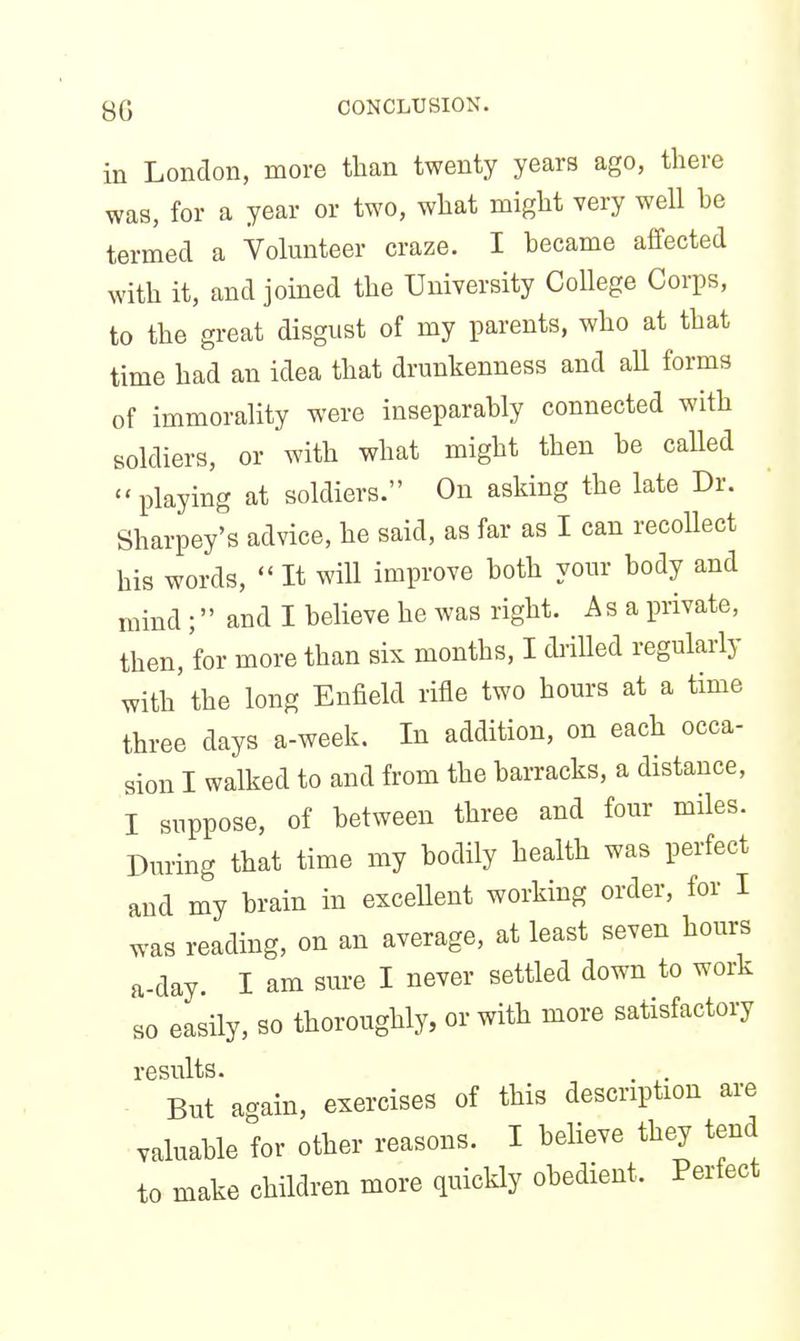 in London, more than twenty years ago, there was, for a year or two, what might very well be termed a Volunteer craze. I became affected with it, and joined the University College Corps, to the great disgust of my parents, who at that time had an idea that drunkenness and aU forms of immorality were inseparably connected with soldiers, or with what might then be caUed playing at soldiers. On asking the late Dr. Sharpey's advice, he said, as far as I can recollect his words, It will improve both your body and mind ; and I believe he was right. As a private, then, for more than six months, I drilled regularly with'the long Enfield rifle two hours at a time three days a-week. In addition, on each occa- sion I walked to and from the barracks, a distance, I suppose, of between three and four miles. During that time my bodily health was perfect and my brain in exceUent working order, for I was reading, on an average, at least seven hours a-day. I am sure I never settled down to work so easily, so thoroughly, or with more satisfactory results. . . But again, exercises of this description are valuable for other reasons. I believe they tend to make children more quickly obedient. Perfect