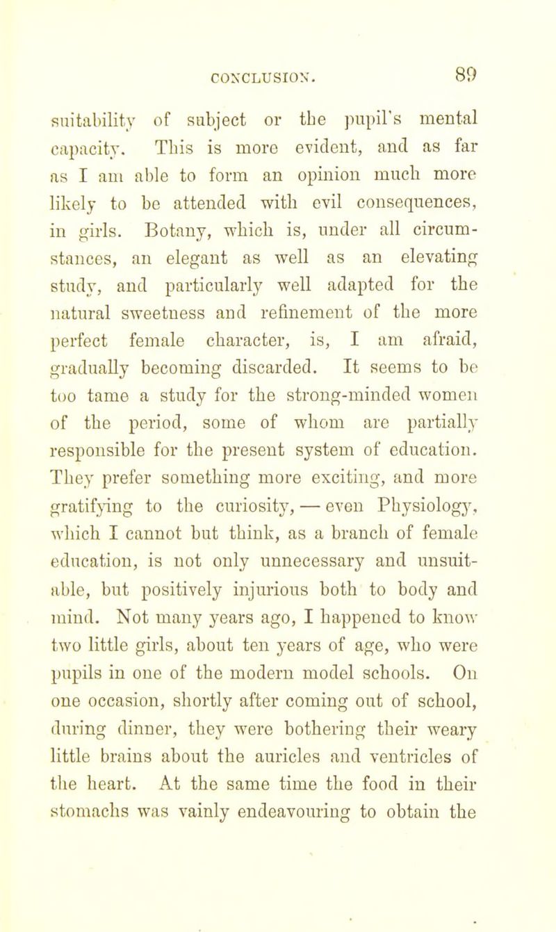 suitability of subject or the jnipil's mental capacity. This is more evident, and as far as I am able to form an opinion much more likely to be attended with evil consequences, in girls. Botany, which is, under all circum- stances, an elegant as well as an elevating study, and particularly well adapted for the natural sweetness and refinement of the more perfect female character, is, I am afraid, gradually becoming discarded. It seems to be too tame a study for the strong-minded women of the period, some of whom are partially responsible for the present system of education. They prefer something more exciting, and more gratif}-ing to the curiosity, — even Physiology', which I cannot but think, as a branch of female education, is not only unnecessary and unsuit- able, but positively injurious both to body and mind. Not many years ago, I happened to know two little girls, about ten years of age, who were pupils in one of the modern model schools. On one occasion, shortly after coming out of school, during dinner, they were bothering their weary little brains about the auricles and ventricles of the heart. At the same time the food in their stomachs was vainly endeavouring to obtain the