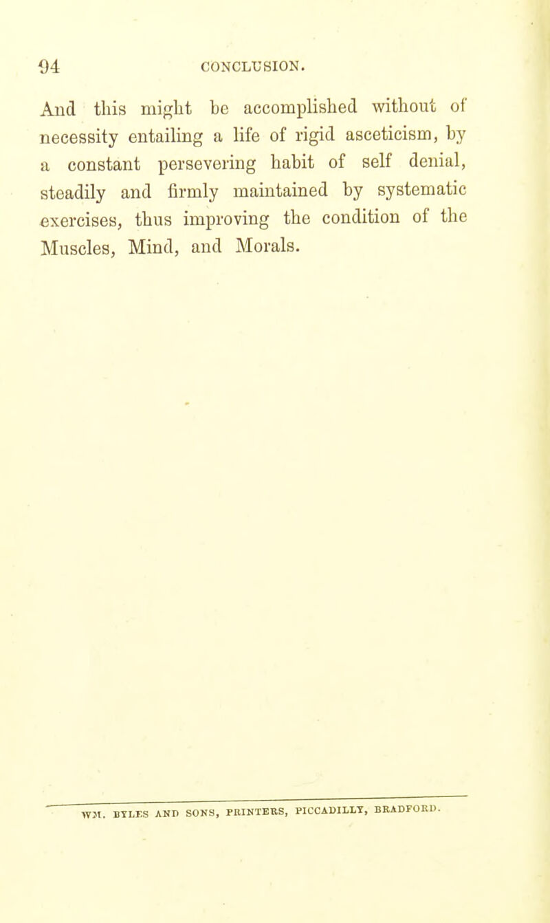 And this niiglit be accomplished without of necessity entailing a life of rigid asceticism, by a constant persevering habit of self denial, steadily and firmly maintained by systematic exercises, thus improving the condition of the Muscles, Mind, and Morals. WJI. BYLES AND SOKS, PBINTEES, PICCADILLY, BBADFOKD.