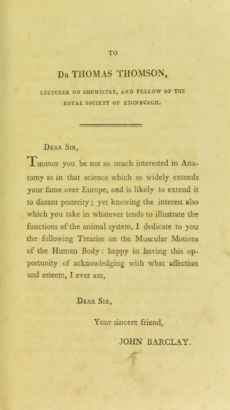 Dii THOMAS THOMSON, LECTURER ON CHEMISTRY, AND FELLOW OF THE ROYAL SOCIETY OF EDINBURCH. Dear Sir, Though you be not so much interested in Ana- tomy as in that science which so widely extends your fame over Europe, and is likely to extend it to distant posterity; yet knowing the interest also which you take in whatever tends to illustrate the functions of the animal system, I dedicate to you the following Treatise on the Muscular Motions of the Human Body: happy in having this op- portunity of acknowledging with what affection and esteem, I ever am, Dear Sir, Your sincere friend, JOHN BARCLAY.