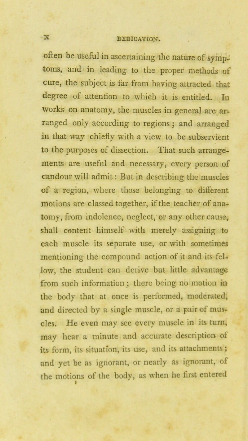 often be useful in ascertaining the nature of symp- toms, and in leading to the proper methods of cure, the subject is far from having attracted that degree of attention to which it is entitled. In Works on anatomy, the muscles in general are ar- ranged only according to regions ; and arranged in that way chiefly with a view to be subservient to the purposes of dissection. That such arrange- ments are useful and necessary, every person of candour will admit: But in describing the muscles of a region, where those belonging to different motions are classed together, if the teacher of ana- tomy, from indolence, neglect, or any other cause, shall content himself with merely assigning to each muscle its separate use, or with sometimes mentioning the compound action of it and its fel- low, the student can derive but little advantage from such information ; there being no motion in the body that at once is performed, moderated, and directed by a single muscle, or a pair of mus- cles. He even may see every muscle in its turn, may hear a minute and accurate description of its form, its situation, its use, and its attachments; and yet be as ignorant, or nearly as ignorant, of the motions of the body, as when he first entered i