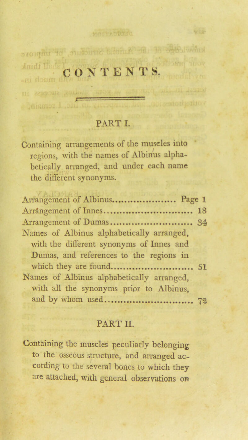 CONTENTS. PART I. Containing arrangements of the museles into regions, with the names of Albinus alpha- betically arranged, and under each name the different synonyms. Arrangement of Albinus Page 1 Arrangement of Innes 18 Arrangement of Dumas 34 Names of Albinus alphabetically arranged, with the different synonyms of Innes and Dumas, and references to the regions in which they are found 51 Names of Albinus alphabetically arranged, with all the synonyms prior to Albinus, and by whom used 72 PART II. Containing the muscles peculiarly belonging to the osseous structure, and arranged ac- cording to the several bones to which they are attached, with general observations on