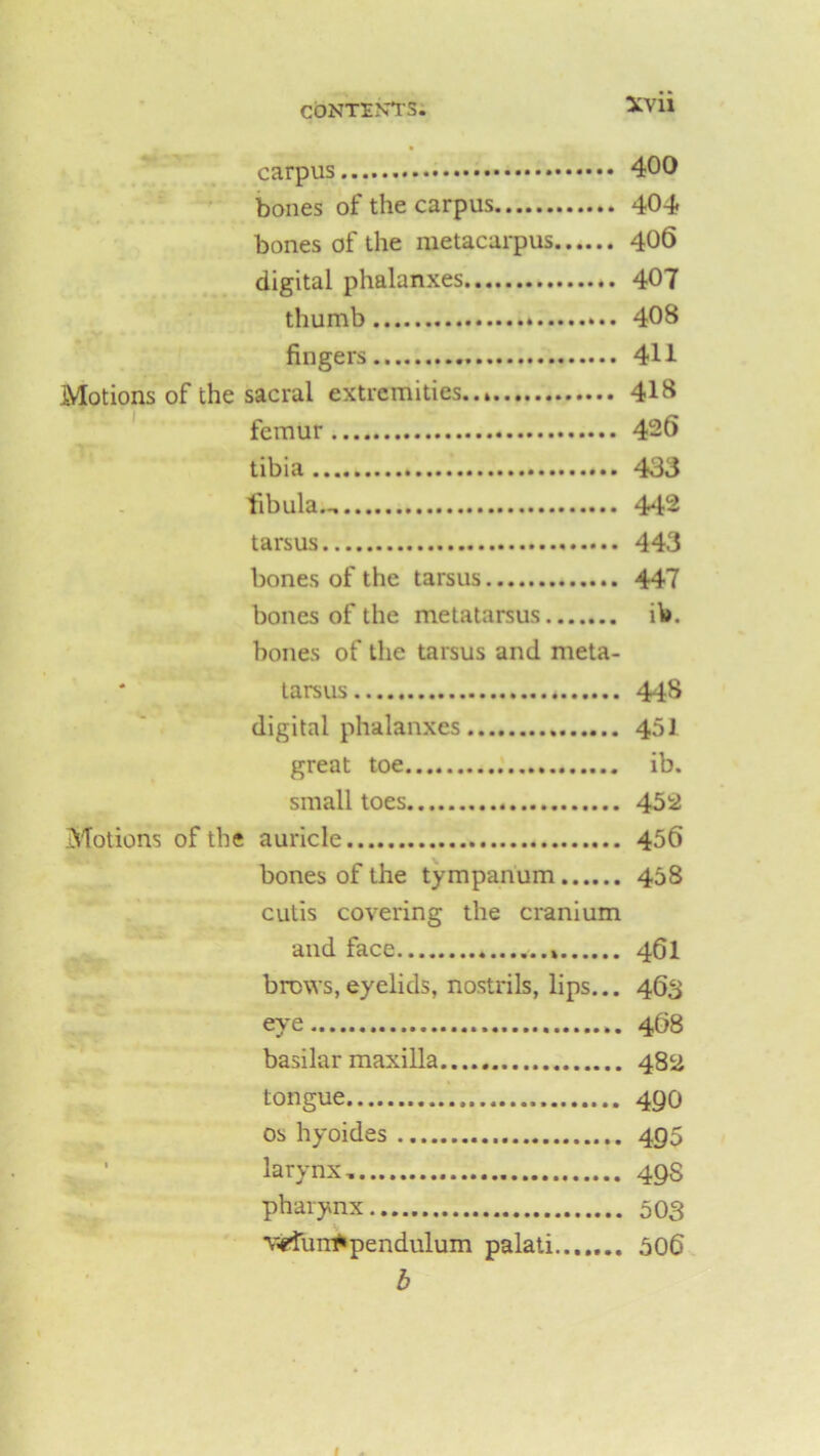 carpus 400 bones of the carpus 404 bones of the metacarpus 406 digital phalanxes 407 thumb 408 fingers 411 Motions of the sacral extremities.. 418 femur 426 tibia 433 fibula— 442 tarsus 443 bones of the tarsus 447 bones of the metatarsus ib. bones of the tarsus and meta- * tarsus * 448 digital phalanxes 451 great toe ib. small toes 452 Motions of the auricle 456 bones of the tympanum 458 cutis covering the cranium and face 461 brews,eyelids, nostrils, lips... 463 eye 468 basilar maxilla 482 tongue 49O os hyoides 495 larynx, 49S pharynx 503 v-efuiTfrpendulum palati....... 506 b