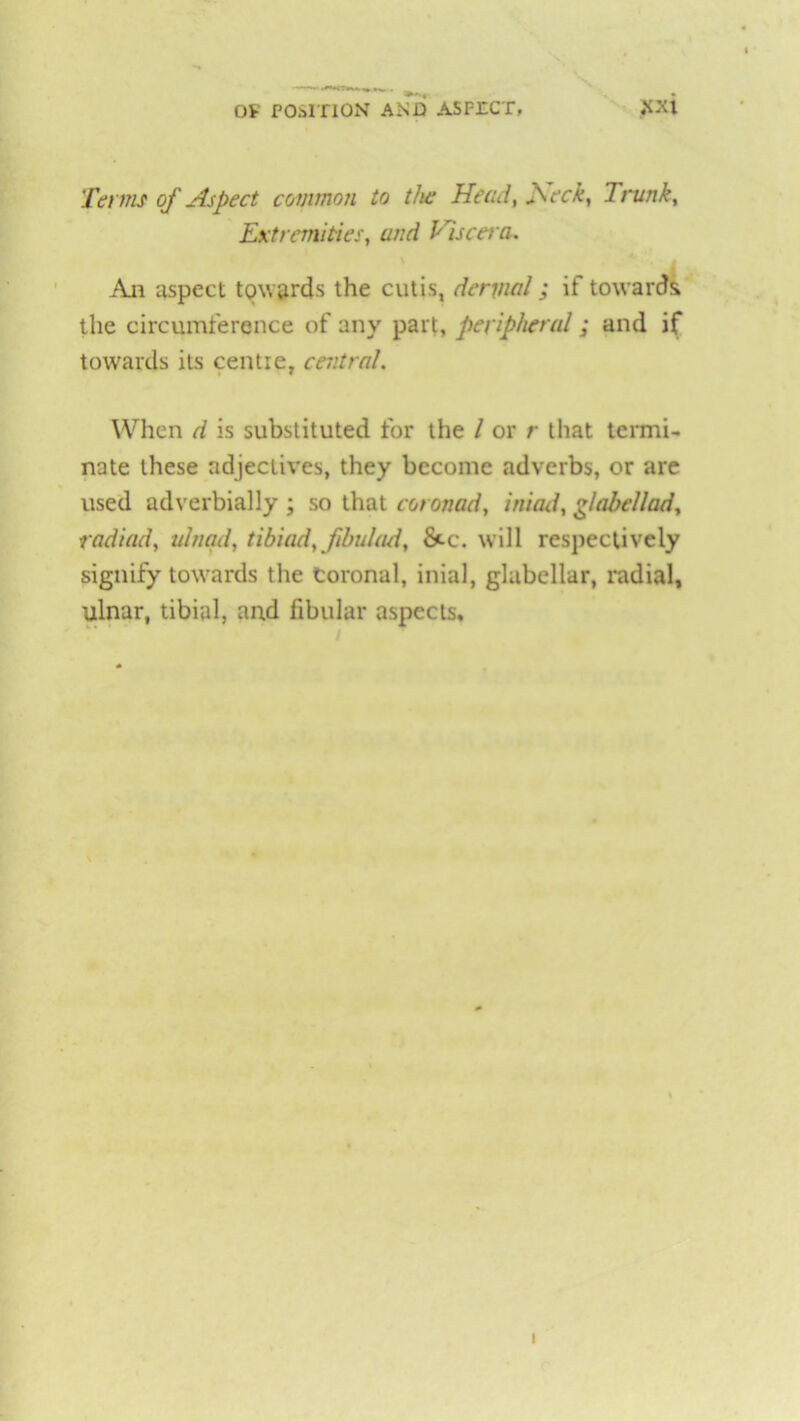 Ot POSITION AND ASPECT# Terms of Aspect common to the Head, feck, Trunk, Extremities, and Viscera. An aspect towards the cutis, dermal; if toward! the circumference of any part, peripheral; and if towards its centre, central. When d is substituted for the / or r that termi- nate these adjectives, they become adverbs, or are used adverbially ; so that coronad, ini ad, glabellad, radiad, ulnqd, tibiad, fibidad, &c. will respectively signify towards the Coronal, inial, glabellar, radial, ulnar, tibial, and fibular aspects. i