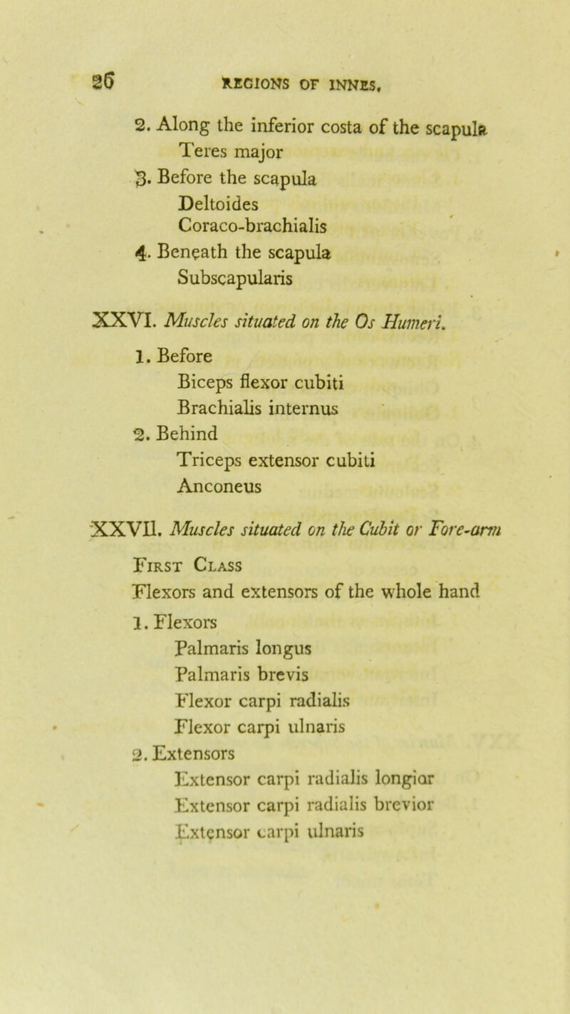 25 2. Along the inferior costa of the scapulR Teres major 3. Before the scapula Deltoides Coraco-brachialis 4. Beneath the scapula Subscapularis XXVI. Muscles situated on the Os Humeri. 1. Before Biceps flexor cubiti Brachialis internus 2. Behind Triceps extensor cubiti Anconeus XXVII. Muscles situated on the Cubit or Fore-arm First Class Flexors and extensors of the whole hand 1. Flexors Palmaris longus Palmaris brevis Flexor carpi radialis Flexor carpi ulnaris 2. Extensors Extensor carpi radialis longiar Extensor carpi radialis brevior Extensor carpi ulnaris