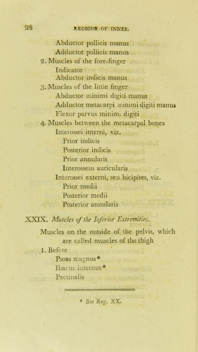 I Abductor pollicis manus Adductor pollicis manus 2. Muscles of the fore-finger Indicator Abductor indicis manus 3. Muscles of the little finger Abductor minimi digit! manus Adductor metacarpi minimi digit! manus Flexor parvus minirm digiti 4. Muscles between the metacarpal bones Interossei interni, viz. Prior indicis . • • * * Posterior indicis Prior annularis Interosseus auricularis Interossei externi, seu bicipites, viz. Prior medii Posterior medii Posterior annularis XXIX. Muscles of the Inferior Extremities. i Muscles on the outside of the pelvis, which are called muscles of the thigh 1. Befcie Psoas magnus* Ihacus interims* Pectinalis # See Reg. XX.