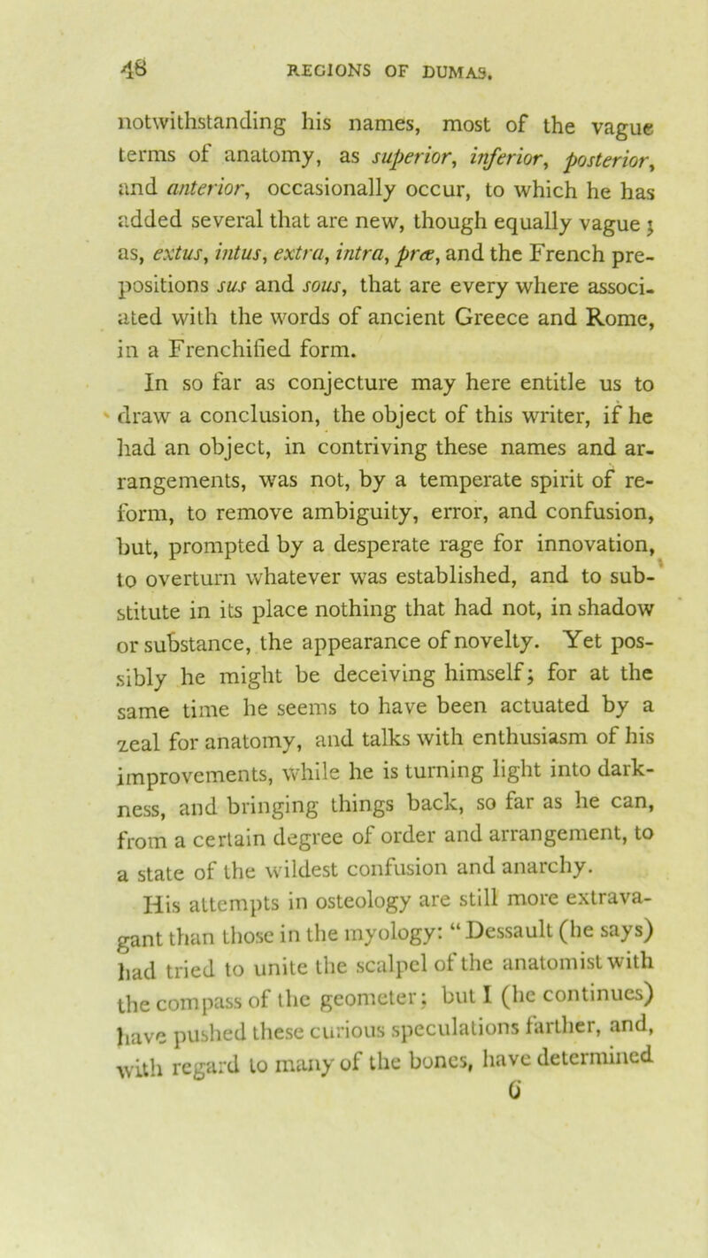 notwithstanding his names, most of the vague terms of anatomy, as superior, inferior, posterior, and anterior, occasionally occur, to which he has added several that are new, though equally vague ; as, extus, intus, extra, intra, pree, and the French pre- positions sus and sous, that are every where associ- ated with the words of ancient Greece and Rome, in a Frenchified form. In so far as conjecture may here entitle us to draw a conclusion, the object of this writer, if he had an object, in contriving these names and ar- rangements, was not, by a temperate spirit of re- form, to remove ambiguity, error, and confusion, but, prompted by a desperate rage for innovation, to overturn whatever was established, and to sub- stitute in its place nothing that had not, in shadow or substance, the appearance of novelty. Yet pos- sibly he might be deceiving himself; for at the same time he seems to have been actuated by a 2.eal for anatomy, and talks with enthusiasm of his improvements, while he is turning light into dark- ness, and bringing things back, so lar as he can, from a certain degree oi order and anangement, to a state of the wildest confusion and anarchy. His attempts in osteology are still more extrava- gant than those in the myology: “Dessault (he says) had tried to unite the scalpel of the anatomist with the compass of the geometer ; but I (he continues) have pushed these curious speculations farther, and, with regard lo many of the bones, have determined