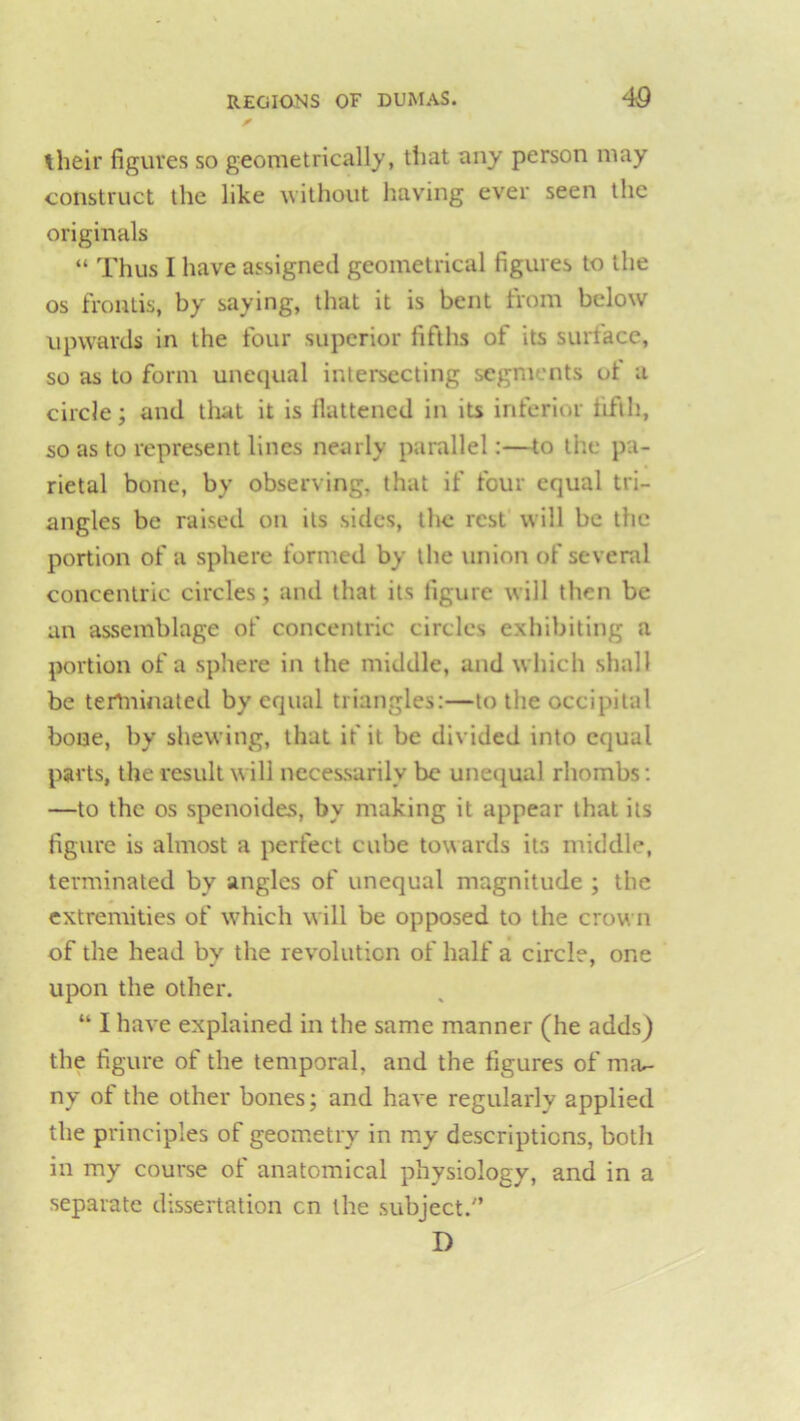 their figures so geometrically, that any person may construct the like without having ever seen the originals “ Thus I have assigned geometrical figures to the os frontis, by saying, that it is bent from below upwards in the four superior fifths of its surface, so as to form unequal intersecting segments ot a circle; and that it is flattened in its inferior fifth, so as to represent lines nearly parallel:—to tiie pa- rietal bone, by observing, that if four equal tri- angles be raised on its sides, the rest will be the portion of a sphere formed by the union of several concentric circles; and that its figure will then be an assemblage of concentric circles exhibiting a portion of a sphere in the middle, and which shall be terminated by equal triangles:—to the occipital bone, by shewing, that if it be divided into equal parts, the result will necessarily be unequal rhombs: —to the os spenoides, bv making it appear that its figure is almost a perfect cube towards its middle, terminated by angles of unequal magnitude ; the extremities of which will be opposed to the crown of the head by the revolution of half a circle, one upon the other. “ I have explained in the same manner (he adds) the figure of the temporal, and the figures of nnu- ny of the other bones; and have regularly applied the principles of geometry in my descriptions, both in my course of anatomical physiology, and in a separate dissertation on the subject/’ D