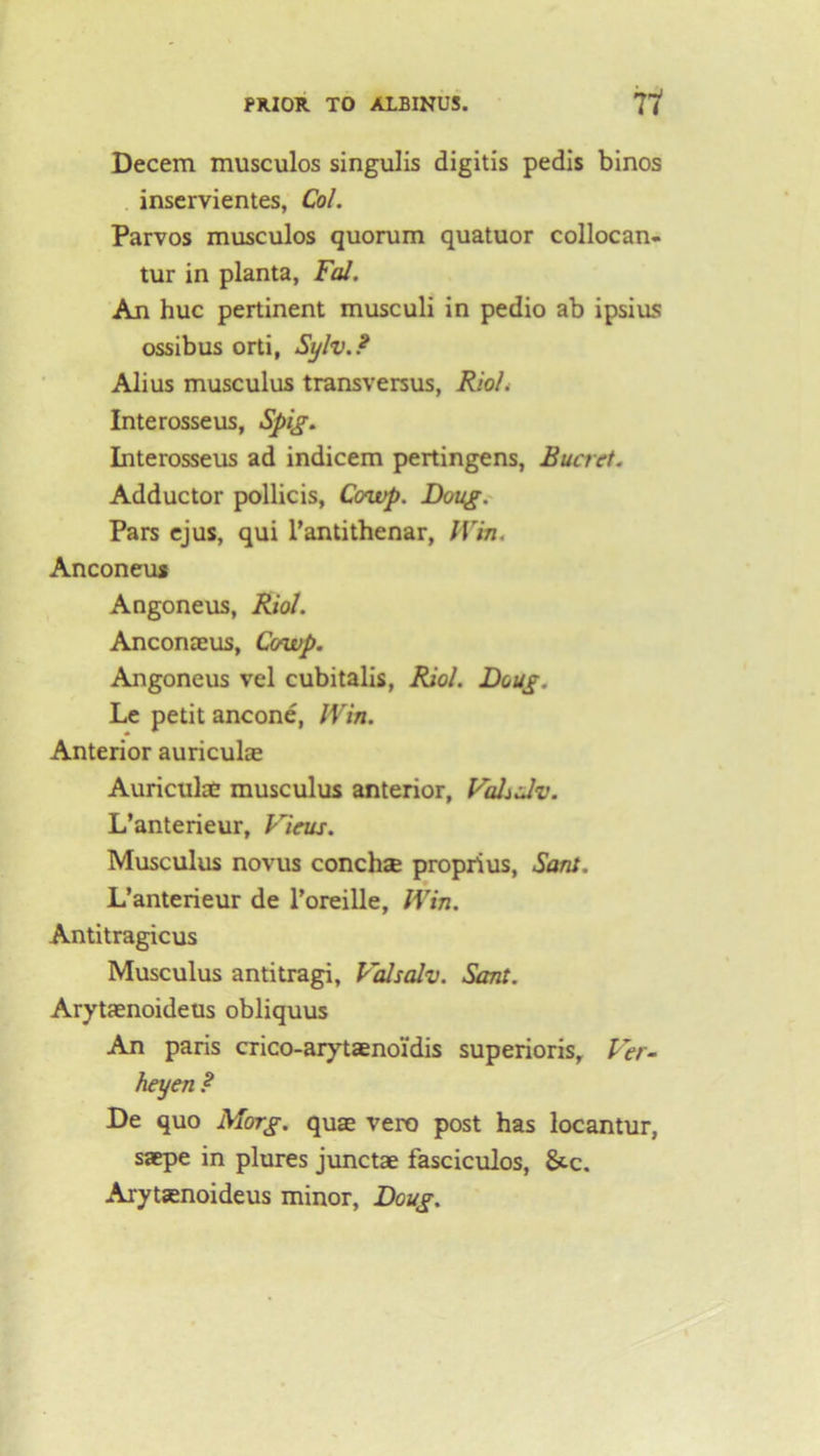 Decern musculos singulis digitis pedis binos inservientes, Col. Parvos musculos quorum quatuor collocan- tur in planta, Fal. An hue pertinent musculi in pedio ab ipsius ossibus orti, Sylv.F Alius musculus transversus, Rio/. Interosseus, Spig. Interosseus ad indicem pertingens, Rucret. Adductor pollicis, Ccnvp. Doug. Pars ejus, qui l’antithenar, Win. Anconeus Angoneus, Riol. Anconaeus, Cowp. Angoneus vel cubitalis, Riol. Doug. Le petit ancone, Win. Anterior auriculae Auriculae musculus anterior, VaLdv. L’anterieur, Virus. Musculus novus conchse proprius, Sant. L’anterieur de l’oreille, Win. Antitragicus Musculus antitragi, Valsalv. Sant. Arytaenoideus obliquus An paris crico-arytaenoi'dis superioris, Ver- heyen ? De quo Morg. quae vero post has locantur, saepe in plures junctae fasciculos, &-c. Arytaenoideus minor, Doug.